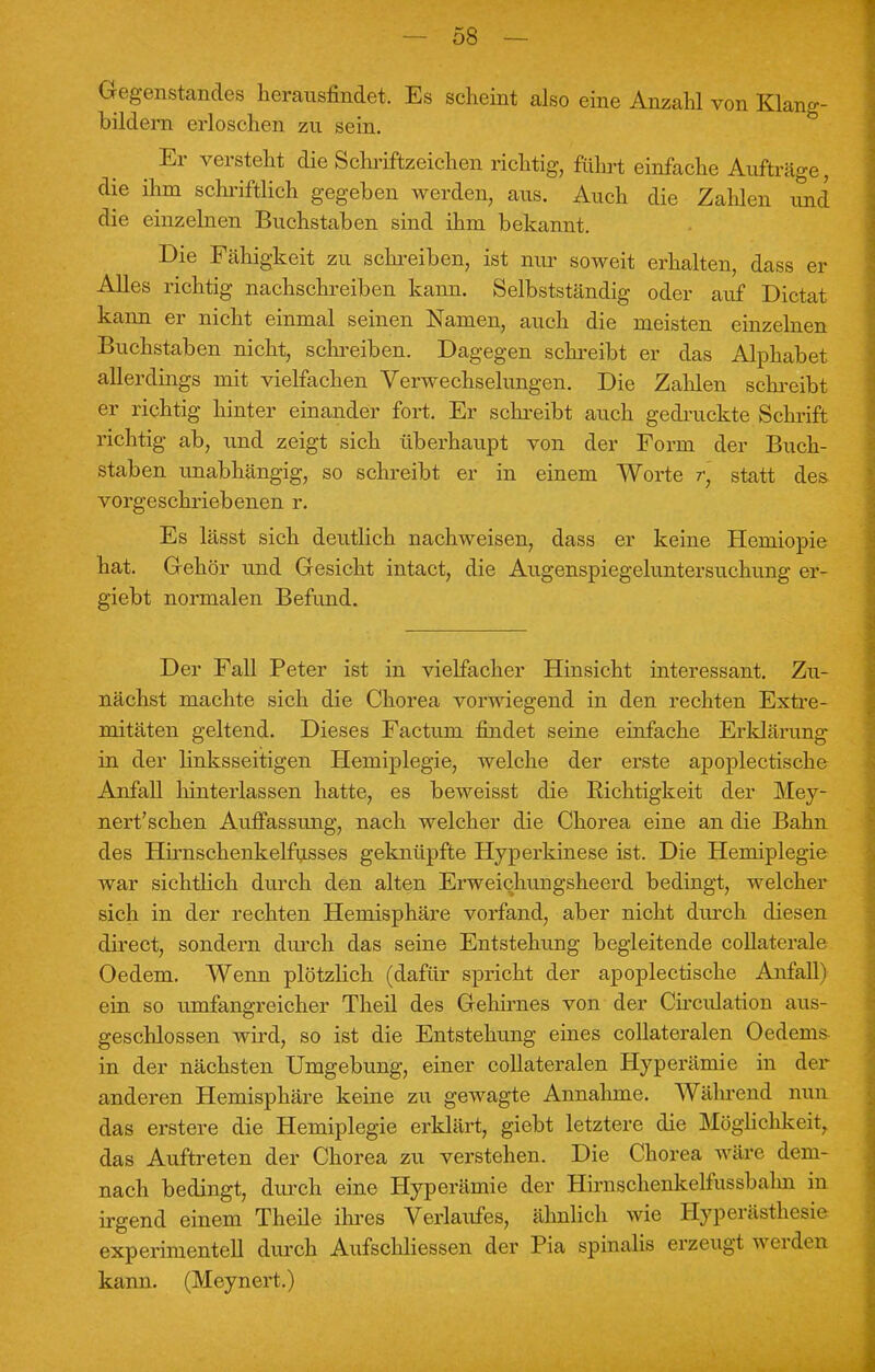 — 08 — Gegenstandes herausfindet. Es scheint also eine Anzahl von Klang- bildern erloschen zu sein. Er versteht die Schriftzeichen richtig, führt einfache Aufträge, die ihm schriftlich gegeben werden, aus. Auch die Zahlen und die einzelnen Buchstaben sind ihm bekannt. Die Fähigkeit zu schreiben, ist nur soweit erhalten, dass er Alles richtig nachschreiben kann. Selbstständig oder auf Dictat kann er nicht einmal seinen Namen, auch die meisten einzelnen Buchstaben nicht, schreiben. Dagegen schreibt er das Alphabet allerdings mit vielfachen Verwechselungen. Die Zahlen schreibt er richtig hinter einander fort. Er schreibt auch gedruckte Schrift richtig ab, und zeigt sich überhaupt von der Form der Buch- staben unabhängig, so schreibt er in einem Worte r] statt des vorgeschriebenen r. Es lässt sich deutlich nachweisen, dass er keine Hemiopie hat. Gehör und Gesicht intact, die Augenspiegeluntersuchung er- giebt normalen Befimd. Der Fall Peter ist in vielfacher Hinsicht interessant. Zu- nächst machte sich die Chorea vorwiegend in den rechten Extre- mitäten geltend. Dieses Factum findet seine einfache Erklärung in der linksseitigen Hemiplegie, welche der erste apoplectische Anfall hinterlassen hatte, es beweisst die Eichtigkeit der Mey- nert'schen Auffassung, nach welcher die Chorea eine an die Bahn des Hirnschenkelfusses geknüpfte Hyperkinese ist. Die Hemiplegie war sichtlich durch den alten Erweichungsheerd bedingt, welcher sich in der rechten Hemisphäre vorfand, aber nicht durch diesen direct, sondern durch das seine Entstehung begleitende collaterale Oedem. Wenn plötzlich (dafür spricht der apoplectische Anfall) ein so umfangreicher Theil des Gehirnes von der Circidation aus- geschlossen wird, so ist die Entstehung eines collateralen Oedems- in der nächsten Umgebung, einer collateralen Hyperämie in der anderen Hemisphäre keine zu gewagte Annahme. Während nun das erstere die Hemiplegie erklärt, giebt letztere die Möglichkeit, das Auftreten der Chorea zu verstehen. Die Chorea wäre dem- nach bedingt, durch eine Hyperämie der Hirnschenkelfussbalm in irgend einem Theile ihres Verlaufes, ähnlich wie Hyperästhesie experimentell durch Aufschliessen der Pia spinalis erzeugt werden kann. (Meynert.)