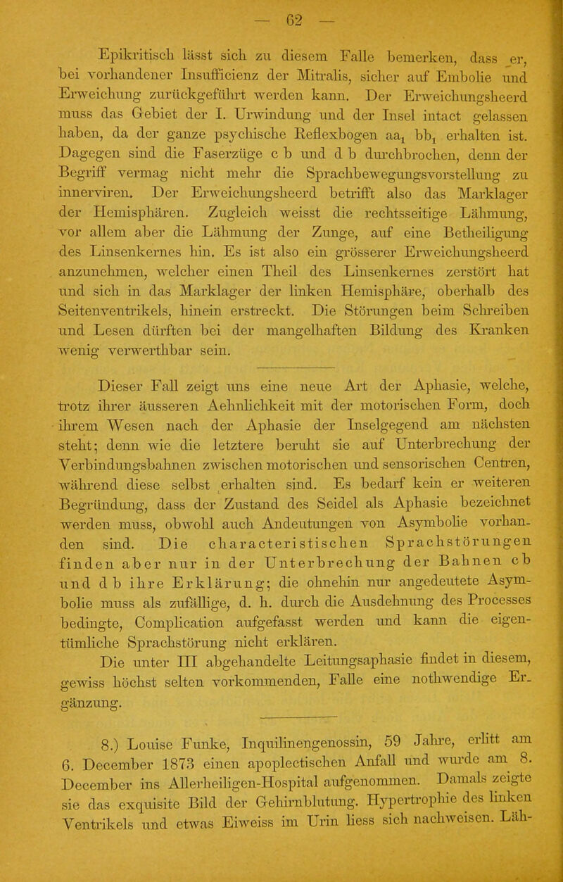 Epikritisch lässt sich zu diesem Falle bemerken, dass er, bei vorhandener Insufficienz der Mitralis, sicher auf Embolie und Erweichung zurückgeführt werden kann. Der Erweichungsheerd muss das Gebiet der I. Urwindung und der Insel intact gelassen haben, da der ganze psychische Reflexbogen aax bbt erhalten ist. Dagegen sind die Faserzüge c b und d b durchbrochen, denn der Begriff vermag nicht mehr die SprachbewegungsVorstellung zu innerviren. Der Erweichungsheerd betrifft also das Marklager der Hemisphären. Zugleich weisst die rechtsseitige Lähmung, vor allem aber die Lähmung der Zunge, auf eine Betheiligung des Linsenkernes hin. Es ist also ein grösserer Erweichungsheerd anzunehmen, welcher einen Theil des Linsenkernes zerstört hat und sich in das Marklager der linken Hemisphäre, oberhalb des Seitenventrikels, hinein erstreckt. Die Störungen beim Schreiben und Lesen dürften bei der mangelhaften Bildung des Kranken wenig verwerthbar sein. Dieser Fall zeigt uns eine neue Art der Aphasie, welche, trotz ihrer äusseren Aehiilichkeit mit der motorischen Form, doch ihrem Wesen nach der Aphasie der Inselgegend am nächsten steht; denn wie die letztere beruht sie auf Unterbrechung der Verbindungsbahnen zwischen motorischen und sensorischen Centren, während diese selbst erhalten sind. Es bedarf kein er weiteren Begründung, dass der Zustand des Seidel als Aphasie bezeichnet werden muss, obwohl auch Andeutungen von Asymbohe vorhan- den sind. Die characteristischen Sprachstörungen finden aber nur in der Unterbrechung der Bahnen cb und db ihre Erklärung; die ohnehin nur angedeutete Asym- bolie muss als zufällige, d. h. durch die Ausdehnung des Processes bedingte, Complication aufgefasst werden und kann die eigen- tümliche Sprachstörung nicht erklären. Die unter HI abgehandelte Leitungsaphasie findet in diesem, gewiss höchst selten vorkommenden, Falle eine nothwendige Er. gänzung. 8.) Louise Funke, Inquilinengenossin, 59 Jahre, erlitt am 6. December 1873 einen apoplectischen Anfall und wurde am 8. December ins Allerheiligen-Hospital aufgenommen. Damals zeigte sie das exquisite Bild der Gehirnblutung. Hypertrophie des linken Ventrikels und etwas Eiweiss im Urin Hess sich nachweisen. Läh-