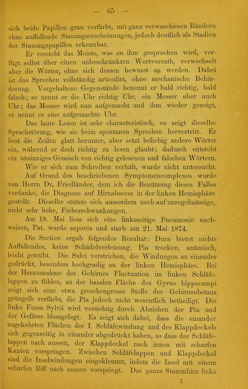 sich beide Papillen grau verfärbt, mit ganz verwaschenen Rändern ohne auffallende Stauungserscheinungen, jedoch deutlich als Stadien der Stauungspapillen erkennbar. Er versteht das Meiste, was zu ihm gesprochen wird, ver- fügt selbst über einen unbeschränkten Wortvorrath, verwechselt aber die Wörter, ohne sich dessen bewusst zu werden. Dabei ist das Sprechen vollständig articulirt, ohne mechanische Behin- derung. Vorgehaltene Gegenstände benennt er bald richtig, bald falsch; so nennt er die Uhr richtig Uhr, ein Messer aber auch Uhr; das Messer wird nun aufgemacht und ihm wieder gezeigt, er nennt es eine aufgemachte Uhr. Das laute Lesen ist sehr characteristisch, es zeigt dieselbe Sprachstörung, wie sie beim spontanen Sprechen hervortritt. Er liest die Zeilen glatt herunter, aber setzt beliebig andere Wörter ein, während er doch richtig zu lesen glaubt; dadurch entsteht ein unsinniges Gemisch von richtig gelesenen und falschen Wörtern. Wie er sich zum Schreiben verhält, wurde nicht untersucht. Auf Grund des beschriebenen Symptomencomplexes wurde von Herrn Dr. Friedländer, dem ich die Benützung dieses Falles verdanke, die Diagnose auf Hirnabscess in der linken Hemisphäre gestellt. Dieselbe stützte sich ausserdem noch auf unregelmässige, nicht sehr hohe, Fieberschwankungen. Am 18. Mai Hess sich eine linksseitige Pneumonie nach- weisen, Pat. wurde soporös imd starb am 21. Mai 1874. Die Section ergab folgendes Resultat: Dura bietet nichts Auffallendes, keine Schädelverletzung. Pia trocken, anämisch, leicht getrübt. Die Sulci verstrichen, die Windungen an einander gedrückt, besonders hochgradig an der linken Hemisphäre. Bei der Herausnahme des Gehirnes Fluctuation im linken Schläfe- lappen zu fühlen, an der basalen Fläche des Gyrus hippocampi zeigt sich eine etwa groschengrosse Stelle der Gehirnsubstanz grüngelb verfärbt, die Pia jedoch nicht wesentlich betheiligt. Die linke Fossa Sylvii wird vorsichtig durch Abziehen der Pia und der Gefässe blossgelegt. Es zeigt sich dabei, dass die einander zugekehrten Flächen der I. Schläfewindung und des Klappdeckels sich gegenseitig in einander abgedrückt haben, so dass der Schläfe- lappen nach aussen, der Klappdeckel nach innen mit scharfen Kanten vorspringen. Zwischen Schläfelappen und Klappdeckel sind die Inselwindungen eingeklemmt, indem die Insel mit einem scharfen Riff und» aussen vorspringt. Das ganze Stammhirn links 5