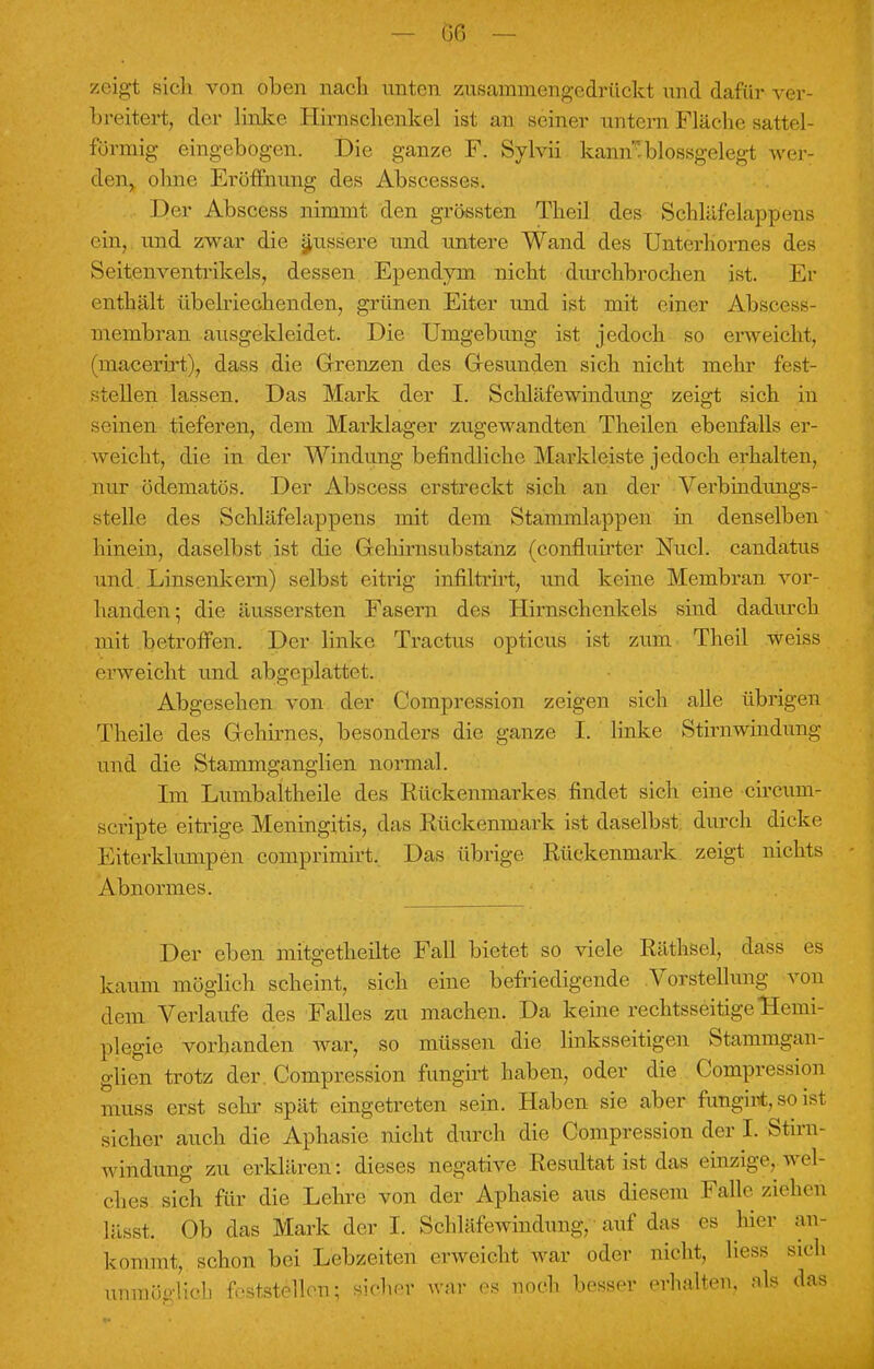 zeigt sich von oben nach unten zusammengedrückt und dafür ver- breitert, der linke Hirnschcnkel ist an seiner untern Fläche sattel- förmig eingebogen. Die ganze F. Sylvii kamublossgelegt wer- den, ohne Eröffnung des Abscesses. Der Abscess nimmt den grössten Theil des Sehläfelappens ein, und zwar die äussere und untere Wand des Unterliornes des Seitenventrikels, dessen Ependym nicht durchbrochen ist. Er enthält übelriechenden, grünen Eiter und ist mit einer Abscess membran ausgekleidet. Die Umgebung ist jedoch so erweicht, (niacerirt), dass die Grenzen des Gesunden sich nicht mehr fest- stellen lassen. Das Mark der I. Schläfewindung zeigt sich in seinen tieferen, dem Marklager zugewandten Theilen ebenfalls er- weicht, die in der Windung befindliche Markleiste jedoch erhalten, nur ödematös. Der Abscess erstreckt sich an der Verbindungs- stelle des Schläfelappens mit dem Stammlappen in denselben hinein, daselbst ist die Gehinisubstanz (confluirter Nucl. candatus und Linsenkern) selbst eitrig infiltrirt, und keine Membran vor- handen; die äussersten Fasern des Hirnschenkels sind dadurch mit betroffen. Der linke Tractus opticus ist zum Theil weiss erweicht und abgeplattet. Abgesehen von der Compression zeigen sich alle übrigen Theile des Gehirnes, besonders die ganze I. linke Stirnwindung und die Stammganglien normal. Im Lumbaltheile des Rückenmarkes findet sich eine circum- scripte eitrige Meningitis, das Rückenmark ist daselbst durch dicke Eiterklumpen comprimirt. Das übrige Rückenmark zeigt nichts Abnormes. Der eben mitgetheilte Fall bietet so viele RäthfceL dass es kaum möglich scheint, sich eine befriedigende Vorstellung von dem Verlaufe des Falles zu machen. Da keine rechtsseitige Hemi- plegie vorhanden war, so müssen die linksseitigen Stammgan- giien trotz der. Compression fungirt haben, oder die Compression muss erst sehr spät eingetreten sein. Haben sie aber fungirt, so ist sicher auch die Aphasie nicht durch die Compression der I. Stirn- windung zu erklären.1: dieses negative Resultat ist das einzige wel- ches sich für die Lehre von der Aphasie aus diesem Falle ziehen lässt. Ob das Mark der I. Schläfcwindnng, auf das es hier an- kern mt, sehen bei Lebzeiten erweicht war oder nicht, Hess sich unmöglich feststellen; sicher war es noch besser erhalten, als das