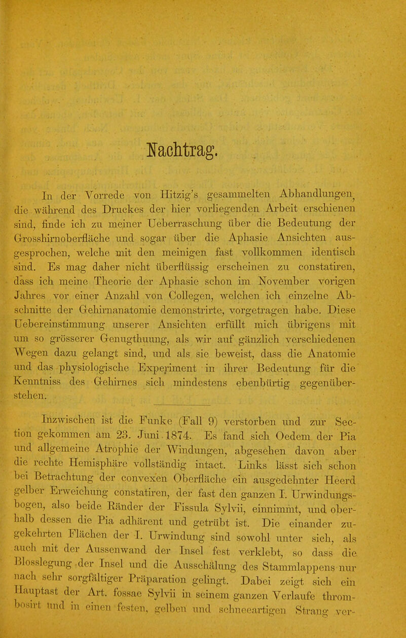 Nachtrag. In der Vorrede von Hitzig's gesammelten Abhandinngen die .während des Druckes der hier vorliegenden Arbeit erschienen sind, finde ich zu meiner Ueberraschung über die Bedeutung der Grossliirnoberfläche und sogar über die Aphasie Ansichten aus- gesprochen, welche mit den meinigen fast vollkommen identisch sind. Es mag daher nicht überflüssig erscheinen zu constatiren, dass ich meine Theorie der Aphasie schon im November vorigen Jahres vor einer Anzahl von Collegen, welchen ich einzelne Ab- schnitte der Grehirnanatomie demonstrirte, vorgetragen habe. Diese Uebereinstimmung unserer Ansichten erfüllt mich übrigens mit um so grösserer Grenugthuung, als wir auf gänzlich verschiedenen Wegen dazu gelangt sind, und als sie beweist, dass die Anatomie und das physiologische Experiment in ihrer Bedeutung für die Kenntniss des Grehirnes sich mindestens ebenbürtig gegenüber- stehen. Inzwischen ist die Funke (Fall 9) verstorben und zur Sec- tion gekommen am 23. Juni. 1874. Es fand sich Oedem der Pia und allgemeine Atrophie der Windungen, abgesehen davon aber die rechte Hemisphäre vollständig intact. Links lässt sich schon bei Betrachtung der convexen Oberfläche ein ausgedehnter Heerd gelber Erweichung constatiren, der fast den ganzen I. Urwindungs- bogen, also beide Ränder der Fissula Sylvii, einnimmt, und ober- halb dessen die Pia adhärent und getrübt ist. Die einander zu- gekehrten Flächen der I. Urwindung sind sowohl unter sich, als auch mit der Aussenwand der Insel fest verklebt, so dass die Blosslegung -der Insel und die Ausschälung des Stammlappens nur nach sehr sorgfältiger Präparation gelingt. Dabei zeigt sich ein Hauptast der Art. fossae Sylvii in seinem ganzen Verlaufe throm- bosirfc und in einen festen, gelben und schneeartigen Strang ver-