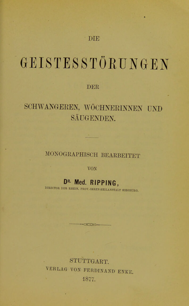 DIE GEISTESSTÖRUNGEN DER SCHWANaEREN, WÖCHNERINNEN UND SÄUGENDEN. MONOGRAPHISCH BEARBEITET VON DR Med. RIPPING, DIRECTOR DER RHEIN. PROV.-IRREN-HEILANSTALT SIEGBÜRG. STUTTGART. VERLAG VON FERDINAND ENKE. 1877.