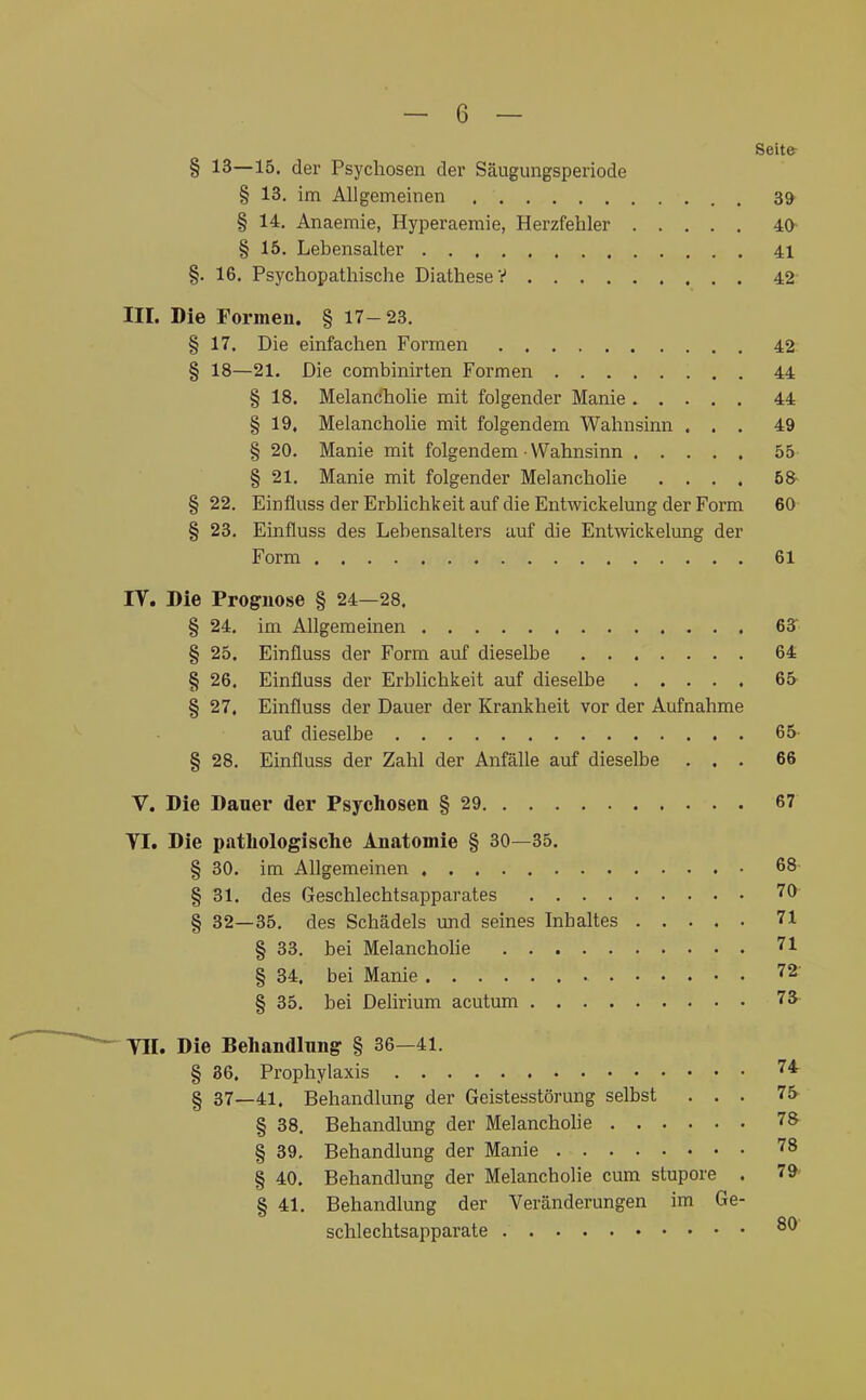 Seit& § 13—13. der Psychosen der Säugungsperiode § 13. im Allgemeinen 3^ § 14. Anaemie, Hyperaemie, Herzfehler 40- § 15. Lebensalter 41 §. 16. Psychopathische Diathese V 42 III. Die Forrneu. § 17-23. § 17. Die einfachen Formen 42 § 18—21. Die combinirten Formen 44 § 18. Melandholie mit folgender Manie 44 § 19, Melancholie mit folgendem Wahnsinn ... 49 § 20. Manie mit folgendem Wahnsinn 55 § 21. Manie mit folgender Melanchohe .... 58- § 22. Einfluss der Erblichkeit auf die Eiitwickelung der Form 60 § 23. Einfluss des Lebensalters auf die Entwickelung der Form 61 IV. Die Prognose § 24—28. § 24. im Allgemeinen 63r § 25. Einfluss der Form auf dieselbe 64 § 26, Einfluss der Erblichkeit auf dieselbe 65- § 27, Einfluss der Dauer der Krankheit vor der Aufnahme auf dieselbe 65- § 28. Einfluss der Zahl der Anfälle auf dieselbe ... 66 V. Die Dauer der Psychosen § 29 67 VI. Die patLologisclie Anatomie § 30—35. § 30. im Allgemeinen 68- § 31. des Geschlechtsapparates 70 § 82—35. des Schädels und seines Inhaltes 71 § 33. bei Melanchohe 71 § 34, bei Manie 72' § 35. bei Delirium acutum 73 Vn. Die Behandlung § 36—41. § 36, Prophylaxis 74 § 37—41, Behandlung der Geistesstörung selbst ... 75- § 38. Behandlung der Melanchohe 78 § 39. Behandlung der Manie 78 § 40. Behandlung der Melancholie cum stupore , 79 § 41. Behandlung der Veränderungen im Ge- schlechtsapparate