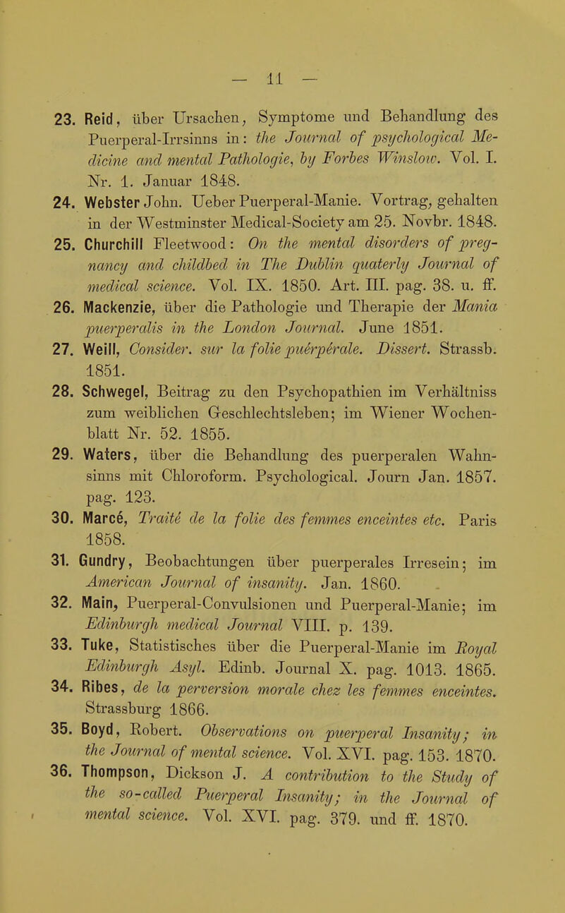 23. Reid, über Ursachen, Symptome und Behandlung des Puerperal-Irrsinns in: the Journal of jpsychological Me- dicine and mental Patholocjie, hij Forhes Winslow. Vol. I. Nr. 1. Januar 1848. 24. Webster John. Ueber Puerperal-Manie. Vortrag, gehalten in der Westminster Medical-Society am 25. Novbr. 1848. 25. Churchill Fleetwood: On the mental disorders of preg- nancy and cliildhed in The Dublin quaterly Journal of medical science. Vol. IX. 1850. Art. III. pag. 38. u. ff. 26. Mackenzie, über die Pathologie und Therapie der Mania jmerperalis in the London Journal. June 1851. 27. Weill, Consider. sur la folie puerperale. Dissert. Strassb. 1851. 28. Schwegel, Beitrag zu den Psychopathien im Verhältniss zum weiblichen Geschlechtsleben; im Wiener Wochen- blatt Nr. 52. 1855. 29. Waters, über die Behandlung des puerperalen Wahn- sinns mit Chloroform. Psychological. Journ Jan. 1857. pag. 123. 30. Marce, Traite de la folie des femmes enceintes etc. Paris 1858. 31. Gundry, Beobachtungen über puerperales Irresein; im American Journal of insanity. Jan. 1860. 32. Main, Puerperal-Convulsionen und Puerperal-Manie; im Edinburgh medical Journal VIII. p. 139. 33. Tuke, Statistisches über die Puerperal-Manie im Rotjal Edinburgh Asyl. Edinb. Journal X. pag. 1013. 1865. 34. Ribes, de la perversion morale chez les femmes enceintes. Strassburg 1866. 35. Boyd, Robert. Observations on puerperal Insanity; in the Journal of mental science. Vol. XVI. pag. 153. 1870. 36. Thompson, Dickson J. A contribution to the Study of the so-called Puerperal Insanity; in the Journal of mental science. Vol. XVI. pag. 379. und ff. 1870.