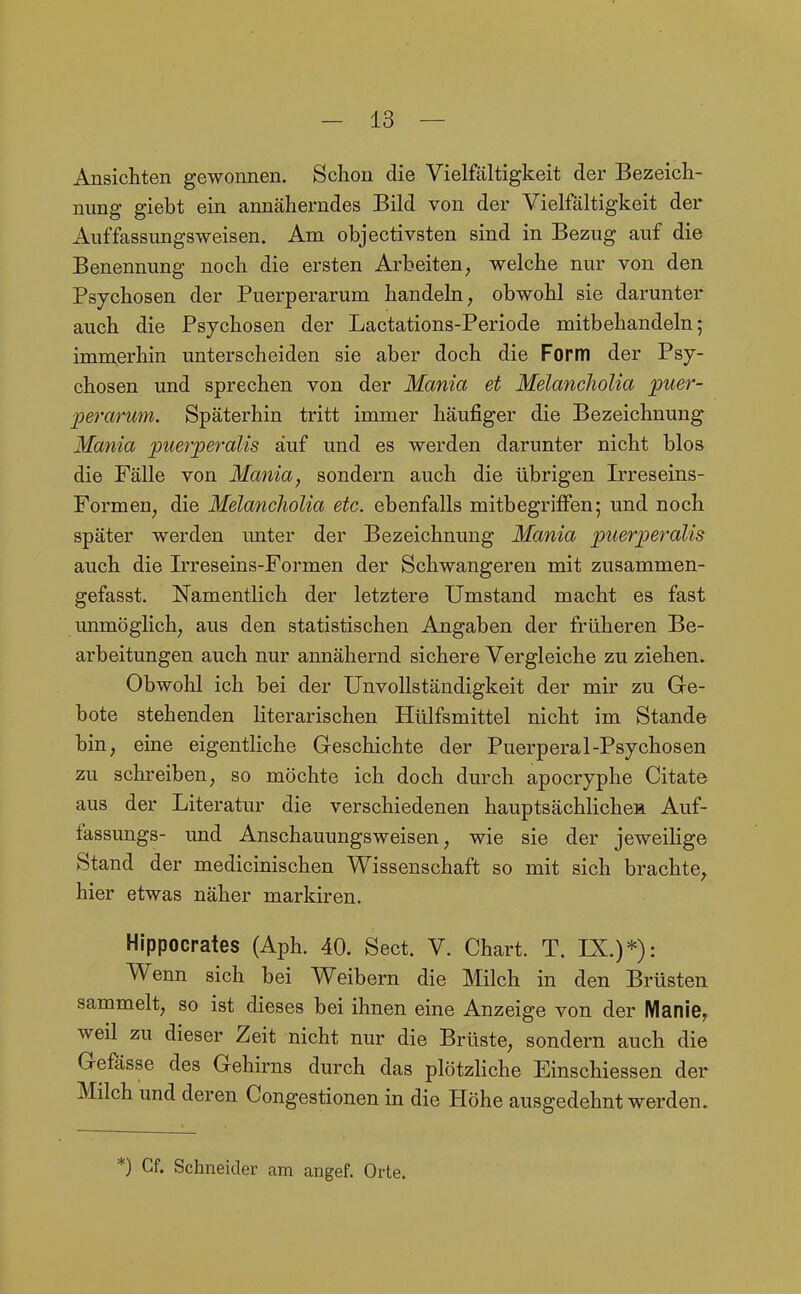 Ansichten gewonnen. Schon die Vielfältigkeit der Bezeich- nung giebt ein anncäherndes Bild von der Vielfältigkeit der Auffassungsweisen. Am objectivsten sind in Bezug auf die Benennung noch die ersten Arbeiten, welche nur von den Psychosen der Puerperarum handeln, obwohl sie darunter auch die Psychosen der Lactations-Periode mitbehandeln; immerhin unterscheiden sie aber doch die Form der Psy- chosen und sprechen von der Mania et MelancJiolia puer- perarum. Späterhin tritt immer häufiger die Bezeichnung Mania puerperalis auf und es werden darunter nicht blos die Fälle von Mania, sondern auch die übrigen Irreseins- Formen, die MelancJiolia etc. ebenfalls mitbegriffen; und noch später werden unter der Bezeichnung Mania puerperalis auch die Irreseins-Formen der Schwangeren mit zusammen- gefasst. Namentlich der letztere Umstand macht es fast unmöglich, aus den statistischen Angaben der früheren Be- arbeitungen auch nur annähernd sichere Vergleiche zu ziehen. Obwohl ich bei der Unvollständigkeit der mir zu Ge- bote stehenden literarischen Hülfsmittel nicht im Stande bin, eine eigentliche Geschichte der Puerperal-Psychosen zu schreiben, so möchte ich doch durch apocryphe Citate aus der Literatur die verschiedenen hauptsächlichea Auf- fassungs- und Anschauungsweisen, wie sie der jeweihge Stand der medicinischen Wissenschaft so mit sich brachte, hier etwas näher markiren. Hippocrates (Aph. 40. Sect. V. Chart. T. IX.)*): Wenn sich bei Weibern die Milch in den Brüsten sammelt, so ist dieses bei ihnen eine Anzeige von der Manie, weil zu dieser Zeit nicht nur die Brüste, sondern auch die Gefässe des Gehirns durch das plötzhche Einschiessen der Milch und deren Congestionen in die Höhe ausgedehnt werden. *) Cf. Schneider am angef. Orte.