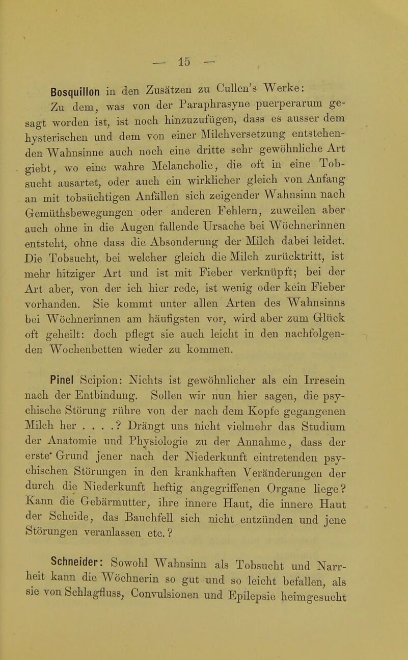 Bosquillon in den Zusätzen zu Cullen's Werke: Zu dem, was von der Paraphrasyne puerperarum ge- sagt worden ist, ist noch hinzuzufügen, dass es ausser dem hysterischen und dem von einer Milchversetzung entstehen- den Wahnsinne auch noch eine dritte sehr gewöhnliche Art giebt, wo eine wahre Melancholie, die oft in eine Tob- sucht ausartet, oder auch ein wirkHcher gleich von Anfang an mit tobsüchtigen Anfällen sich zeigender Wahnsinn nach Gemüthsbewegungen od-er anderen Fehlern, zuweilen aber auch ohne in die Augen fallende Ursache bei Wöchnerinnen entsteht, ohne dass die Absonderung der Milch dabei leidet. Die Tobsucht, bei welcher gleich die Milch zurücktritt, ist mehr hitziger Art und ist mit Fieber verknüpft; bei der Art aber, von der ich hier rede, ist wenig oder kein Fieber vorhanden. Sie kommt unter allen Arten des Wahnsinns bei Wöchnerinnen am häufigsten vor, wird aber zum Glück oft geheilt: doch pflegt sie auch leicht in den nachfolgen- den Wochenbetten wieder zu kommen. Pinel Scipion: Nichts ist gewöhnlicher als ein Irresein nach der Entbindung. Sollen wir nun hier sagen, die psy- chische Störung rühre von der nach dem Kopfe gegangenen Milch her . . . .? Drängt uns nicht vielmehr das Studium der Anatomie und Physiologie zu der Annahme, dass der erste* Grund jener nach der Niederkunft eintretenden psy- chischen Störungen in den krankhaften Veränderungen der durch die Niederkunft heftig angegriffenen Organe Hege? Kann die Gebärmutter, ihre innere Haut, die innere Haut der Scheide, das Bauchfell sich nicht entzünden und jene Störungen veranlassen etc.? Schneider: Sowohl Wahnsinn als Tobsucht und Narr- leit kann die Wöchnerin so gut und so leicht befallen, als ie von Schlagfluss, Convulsionen und Epilepsie heimgesucht