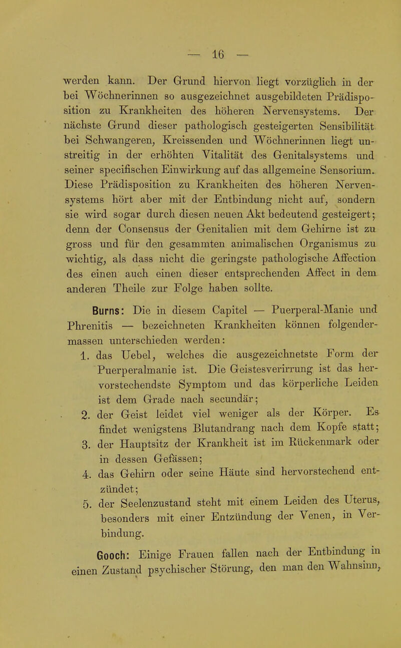 werden kann. Der Grund hiervon liegt vorzüglich in der bei Wöchnerinnen so ausgezeichnet ausgebildeten Prädispo- sition zu Krankheiten des höheren Nervensystems. Der nächste Grund dieser pathologisch gesteigerten Sensibilität bei Schwangeren, Kreissenden und Wöchnerinnen liegt un- streitig in der erhöhten Vitalität des Genitalsystems imd seiner specifischen Einwirkung auf das allgemeine Sensorium^ Diese Prädisposition zu Krankheiten des höheren Nerven- systems hört aber mit der Entbindung nicht auf, sondern sie wird sogar durch diesen neuen Akt bedeutend gesteigert; denn der Consensus der Genitalien mit dem Gehirne ist zu gross und für den gesammten animalischen Organismus zu wichtig, als dass nicht die geringste pathologische AfFection des einen auch einen dieser entsprechenden AfFect in dem anderen Theile zur Folge haben sollte. Burns: Die in diesem Capitel — Puerperal-Manie und Phrenitis — bezeichneten Krankheiten können folgender- massen unterschieden werden: 1. das Uebel, welches die ausgezeichnetste Form der Puerperalmanie ist. Die Geistesverirrung ist das her- vorstechendste Symptom und das körperliche Leiden ist dem Grade nach secundär; 2. der Geist leidet viel weniger als der Körper. Es findet wenigstens Blutandrang nach dem Kopfe statt; 3. der Hauptsitz der Krankheit ist im Rückenmark oder in dessen Gefässen; 4. das Gehirn oder seine Häute sind hervorstechend ent- zündet ; 5. der Seelenzustand steht mit einem Leiden des Uterus, besonders mit einer Entzündung der Venen, in Ver- bindung. Gooch: Einige Frauen fallen nach der Entbindung in einen Zustand psychischer Störung, den man den Wahnsinn,