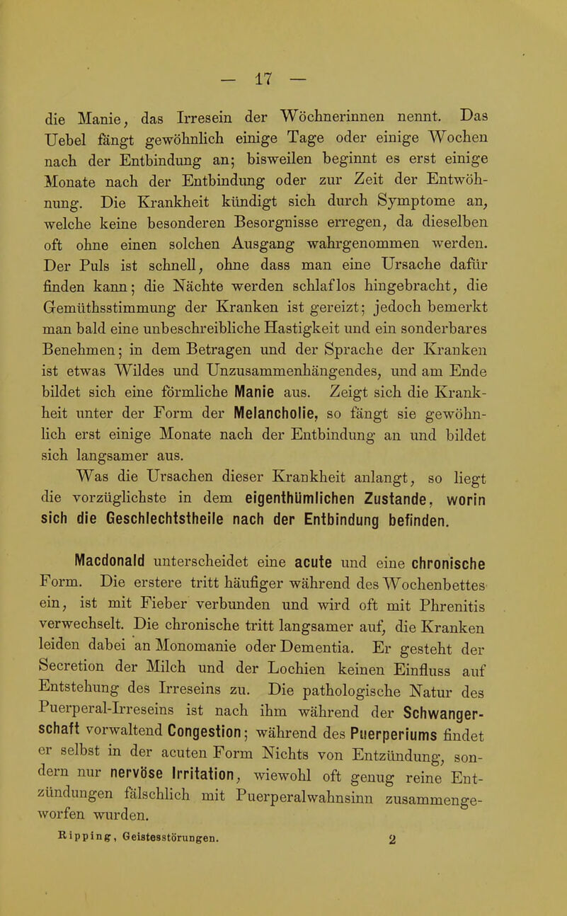 die Manie, das Irresein der Wöchnerinnen nennt. Das Uebel fängt gewöhnlich einige Tage oder einige Wochen nach der Entbindung an; bisweilen beginnt es erst einige Monate nach der Entbindung oder zur Zeit der Entwöh- nung. Die Krankheit kündigt sich durch Symptome an, welche keine besonderen Besorgnisse erregen, da dieselben oft ohne einen solchen Ausgang wahrgenommen werden. Der Puls ist schnell, ohne dass man eine Ursache dafiir finden kann; die Nächte werden schlaflos hingebracht, die Gemüthsstimmung der Kranken ist gereizt; jedoch bemerkt man bald eine unbeschreibliche Hastigkeit und ein sonderbares Benehmen; in dem Betragen und der Sprache der Kranken ist etwas Wildes und Unzusammenhängendes, und am Ende bildet sich eine förmliche Manie aus. Zeigt sich die Krank- heit unter der Form der Melancholie, so fängt sie gewöhn- lich erst einige Monate nach der Entbindung an und bildet sich langsamer aus. Was die Ursachen dieser Krankheit anlangt, so liegt die vorzüglichste in dem eigenthümlichen Zustande, worin sich die Geschlechtstheile nach der Entbindung befinden. Macdonald unterscheidet eine acute und eine chronische Form. Die erstere tritt häufiger während des Wochenbettes ein, ist mit Fieber verbunden und wird oft mit Phrenitis verwechselt. Die chronische tritt langsamer auf, die Kranken leiden dabei an Monomanie oder Dementia. Er gesteht der Secretion der Milch und der Lochien keinen Einfluss auf Entstehung des Irreseins zu. Die pathologische Natur des Puerperal-Irreseins ist nach ihm während der Schwanger- schaft vorwaltend Congestion; während des Puerperiums findet er selbst in der acuten Form Nichts von Entzündung, son- dern nur nervöse Irritation, wiewohl oft genug reine Ent- zündungen fälschlich mit Puerperalwahnsinn zusammenge- worfen wurden. Rippingr, Geistesstörungen. 2