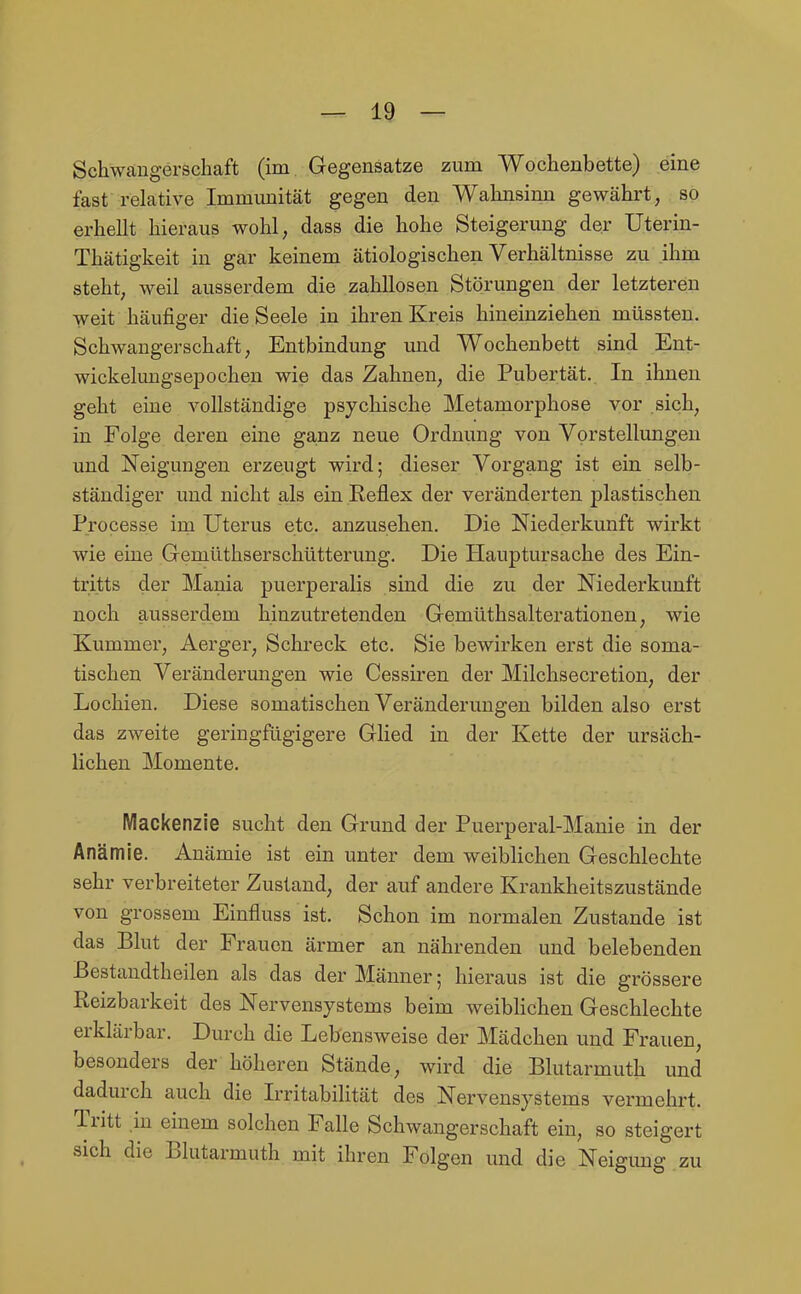 Schwangerschaft (im Gegensatze zum Wochenbette) eine fast relative Immunität gegen den Wahnsinn gewährt, so erhellt hieraus wohl, dass die hohe Steigerung der Uterin- Thätigkeit in gar keinem ätiologischen Verhältnisse zu ihm steht, weil ausserdem die zahllosen Störungen der letzteren weit häufiger die Seele in ihren Kreis hineinziehen müssten. Schwangerschaft; Entbindung und Wochenbett sind Ent- wickelungsepochen wie das Zahnen, die Pubertät. In ihnen geht eine vollständige psychische Metamorphose vor sich, in Folge deren eine ga,nz neue Ordnung von Vorstellungen und Neigungen erzeugt wird; dieser Vorgang ist ein selb- ständiger und nicht als ein Reflex der veränderten plastischen Processe im Uterus etc. anzusehen. Die Niederkunft wirkt wie eine Gemüthserschütterung. Die Hauptursache des Ein- tritts der Mania puerperalis sind die zu der Niederkunft noch ausserdem hinzutretenden Gemüthsalterationen, wie Kummer, Aerger, Schreck etc. Sie bewirken erst die soma- tischen Veränderungen wie Cessiren der Milchsecretion, der Lochien. Diese somatischen Veränderungen bilden also erst das zweite geringfügigere Glied in der Kette der ursäch- lichen Momente. Mackenzie sucht den Grund der Puerperal-Manie in der Anämie. Anämie ist ein unter dem weiblichen Geschlechte sehr verbreiteter Zustand, der auf andere Krankheitszustände von grossem Eiufluss ist. Schon im normalen Zustande ist das Blut der Frauen ärmer an nährenden und belebenden Bestaudtheilen als das der Männer; hieraus ist die grössere Reizbarkeit des Nervensystems beim weibHchen Geschlechte erklärbar. Durch die Lebensweise der Mädchen und Frauen, besonders der höheren Stände, wird die Blutarmuth und dadurch auch die Irritabilität des Nervensystems vermehrt. Tritt .in einem solchen Falle Schwangerschaft ein, so steigert sich die Blutarmuth mit ihren Folgen und die Neigung zu