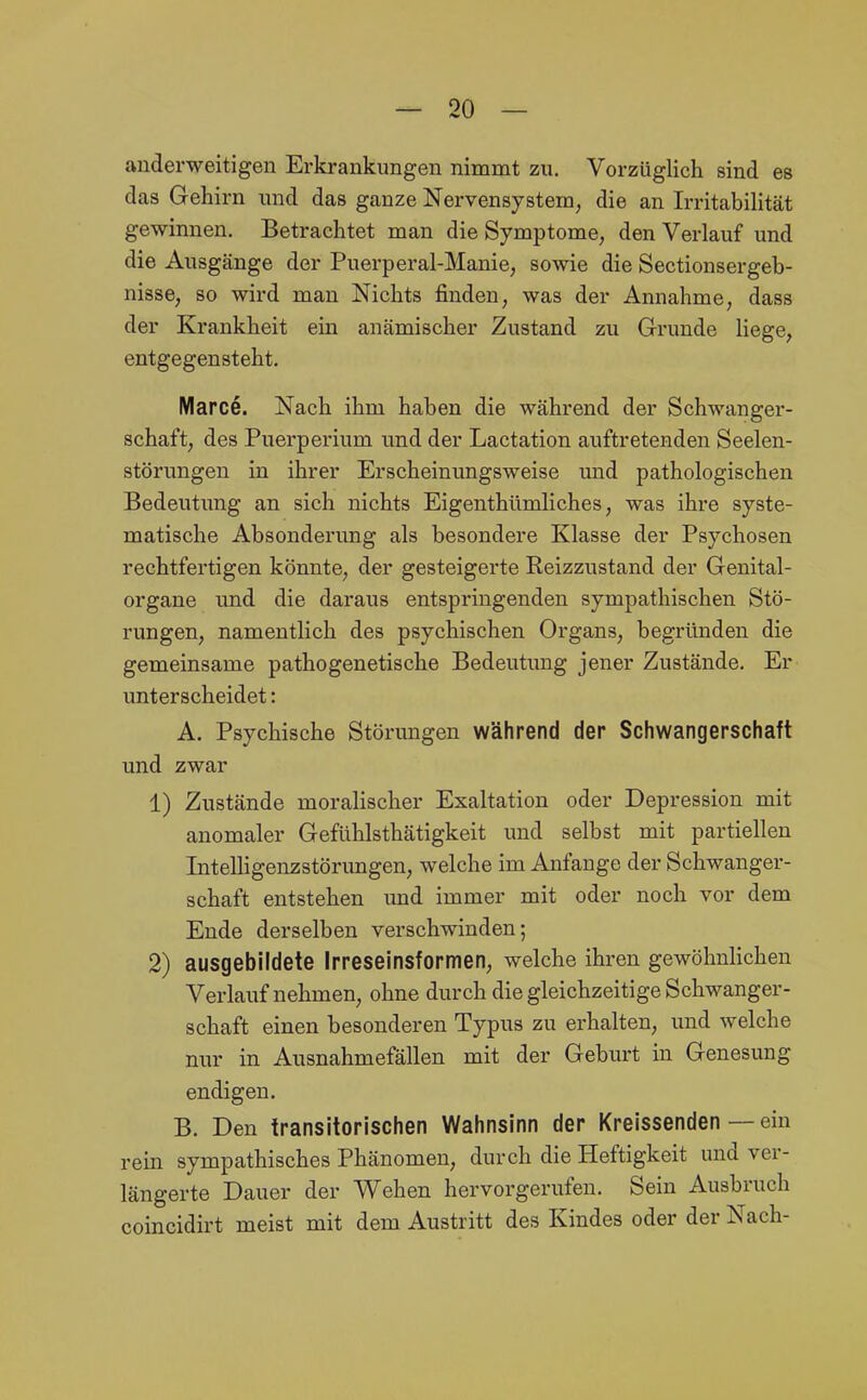 anderweitigen Erkrankungen nimmt zu. Vorzüglich sind es das Gehirn und das ganze Nervensystem, die an Irritabilität gewinnen. Betrachtet man die Symptome, den Verlauf und die Ausgänge der Puerperal-Manie, sowie die Sectionsergeb- nisse, so wird man Nichts finden, was der Annahme, dass der Krankheit em anämischer Zustand zu Grunde liege, entgegensteht. Marce. Nach ihm haben die während der Schwanger- schaft, des Puerperium und der Lactation auftretenden Seelen- störungen in ihrer Erscheinungsweise und pathologischen Bedeutung an sich nichts Eigenthümliches, was ihre syste- matische Absonderung als besondere Klasse der Psychosen rechtfertigen könnte, der gesteigerte Reizzustand der Genital- organe und die daraus entspringenden sympathischen Stö- rungen, namentlich des psychischen Organs, begründen die gemeinsame pathogenetische Bedeutung jener Zustände. Er unterscheidet: A. Psychische Störungen während der Schwangerschaft und zwar 1) Zustände moralischer Exaltation oder Depression mit anomaler Gefühlsthätigkeit und selbst mit partiellen Intelligenzstörungen, welche im Anfange der Schwanger- schaft entstehen und immer mit oder noch vor dem Ende derselben verschwinden; 2) ausgebildete Irreseinsformen, welche ihren gewöhnhchen Verlaufnehmen, ohne durch die gleichzeitige Schwanger- schaft einen besonderen Typus zu erhalten, und welche nur in Ausnahmefällen mit der Geburt in Genesung endigen. B. Den transitorischen Wahnsinn der Kreissenden — ein rein sympathisches Phänomen, durch die Heftigkeit und ver- längerte Dauer der Wehen hervorgerufen. Sein Ausbruch coincidirt meist mit dem Austritt des Kindes oder der Nach-