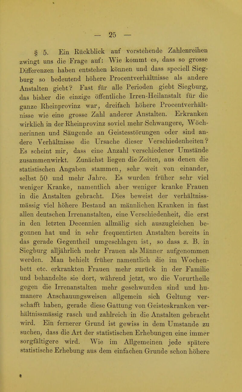 § 5. Ein Rückblick auf vorstehende Zahlenreihen zwingt uns die Frage auf: Wie kommt es, dass so grosse Diiferenzen haben entstehen können und dass speciell Sieg- burg so bedeutend höhere Procentverhältnisse als andere Anstalten giebt? Fast für alle Perioden giebt Siegburg, das bisher die einzige öfFenthche Irren-Heilanstalt für die ganze Rheinprovinz war, dreifach höhere Procentverhält- nisse wie eine grosse Zahl anderer Anstalten, Erkranken wirkhch in der Rheinprovinz soviel mehr Schwangere, Wöch- nerinnen und Säugende an Geistesstörungen oder sind an- dere Verhältnisse die Ursache dieser Verschiedenheiten? Es scheint mir, dass eine Anzahl verschiedener Umstände zusammenwirkt. Zunächst liegen die Zeiten, aus denen die statistischen Angaben stammen, sehr weit von einander, selbst 50 und mehr Jahre, Es wurden früher sehr viel weniger Kranke, namentlich aber weniger kranke Frauen in die Anstalten gebracht. Dies beweist der verhältniss- mässig viel höhere Bestand an männlichen Kranken in fast allen deutschen Irrenanstalten, eine Verschiedenheit, die erst in den letzten Decennien allmälig sich auszugleichen be- gonnen hat und in sehr frequentirten Anstalten bereits in das gerade Gegentheil umgeschlagen ist, so dass z, B. in Siegburg alljährlich mehr Frauen als Männer aufgenommen werden. Man behielt früher namentlich die im Wochen- bett etc, erkrankten Frauen mehr zurück in der Familie und behandelte sie dort, während jetzt, wo die Vorurtheile gegen die Irrenanstalten mehr geschwunden sind und hu- manere Anschauungsweisen allgemein sich Geltung ver- schafft haben, gerade diese Gattung von Geisteskranken ver- hältnissmässig rasch und zahlreich in die Anstalten gebracht wird. Ein fernerer Grund ist gewiss in dem Umstände zu suchen, dass die Art der statistischen Erhebungen eine immer sorgfältigere wird. Wie im Allgemeinen jede spätere statistische Erhebung aus dem einfachen Grunde schon höhere «