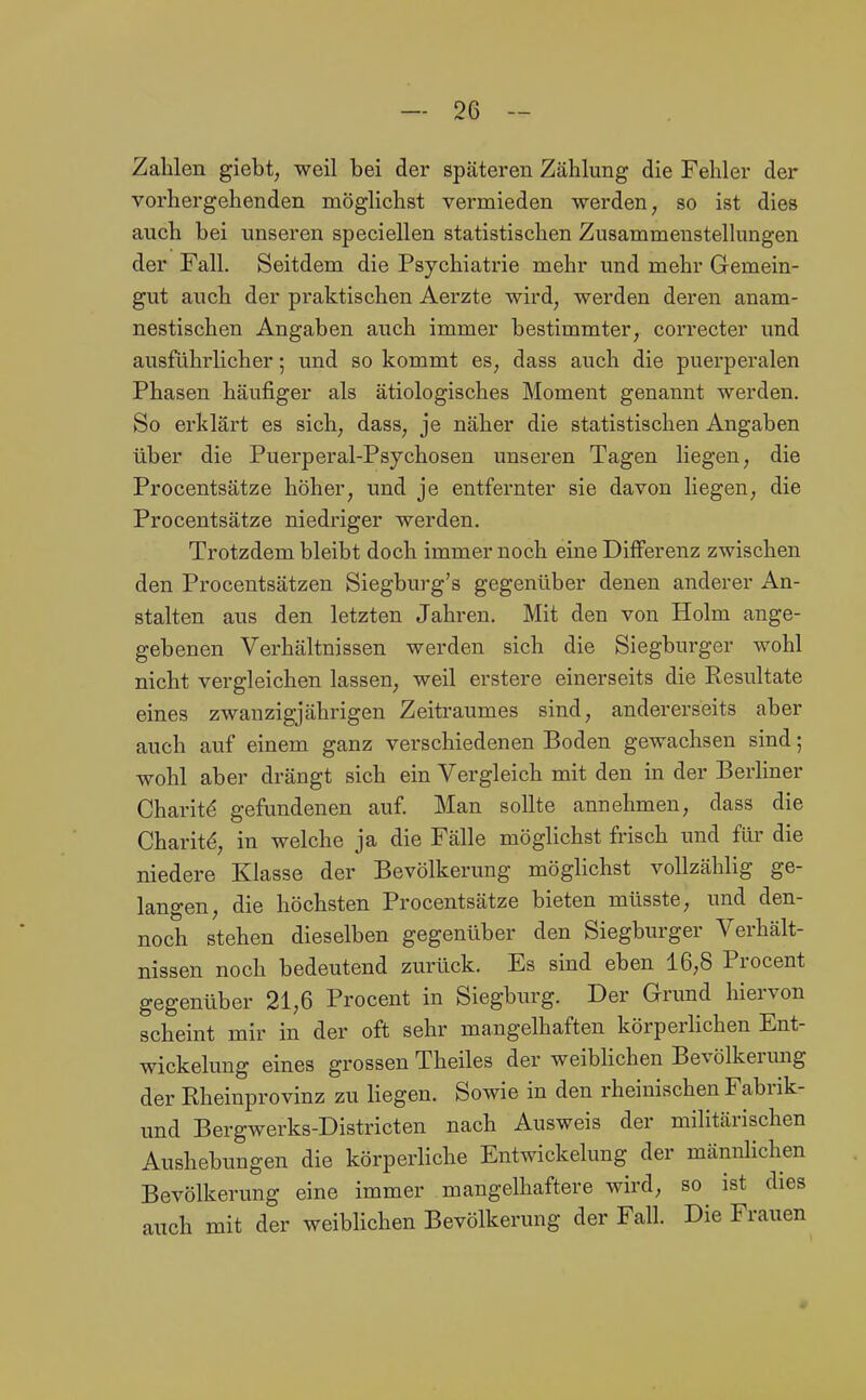 Zahlen giebt, weil bei der späteren Zählung die Fehler der vorhergehenden möglichst vermieden werden, so ist dies auch bei unseren speciellen statistischen Zusammenstellungen der Fall. Seitdem die Psychiatrie mehr und mehr Gemein- gut auch der praktischen Aerzte wird, werden deren anam- nestischen Angaben auch immer bestimmter, correcter und ausführlicher; und so kommt es, dass auch die puerperalen Phasen häufiger als ätiologisches Moment genannt werden. So erklärt es sich, dass, je näher die statistischen Angaben über die Puerperal-Psychosen unseren Tagen liegen, die Procentsätze höher, und je entfernter sie davon liegen, die Procentsätze niedriger werden. Trotzdem bleibt doch immer noch eine Differenz zwischen den Procentsätzen Siegburg's gegenüber denen anderer An- stalten aus den letzten Jahren. Mit den von Holm ange- gebenen Verhältnissen werden sich die Siegburger wohl nicht vergleichen lassen, weil erstere einerseits die Kesultate eines zwanzigjährigen Zeitraumes sind, andererseits aber auch auf einem ganz verschiedenen Boden gewachsen sind; wohl aber drängt sich ein Vergleich mit den in der Berliner Charit^ gefundenen auf. Man sollte annehmen, dass die Charit^, in welche ja die Fälle möglichst frisch und für die niedere Klasse der Bevölkerung möglichst vollzählig ge- langen, die höchsten Procentsätze bieten müsste, und den- noch stehen dieselben gegenüber den Siegburger Verhält- nissen noch bedeutend zurück. Es sind eben 16,8 Procent gegenüber 21,6 Procent in Siegburg. Der Grund hiervon scheint mir in der oft sehr mangelhaften körperhchen Ent- wickelung eines grossen Theiles der weibHchen Bevölkerung der Rheinprovinz zu Hegen. Sowie in den rheinischen Fabrik- und Bergwerks-Districten nach Ausweis der militärischen Aushebungen die körperliche Entwickelung der männlichen Bevölkerung eine immer mangelhaftere wird, so ist dies auch mit der weiblichen Bevölkerung der Fall. Die Frauen