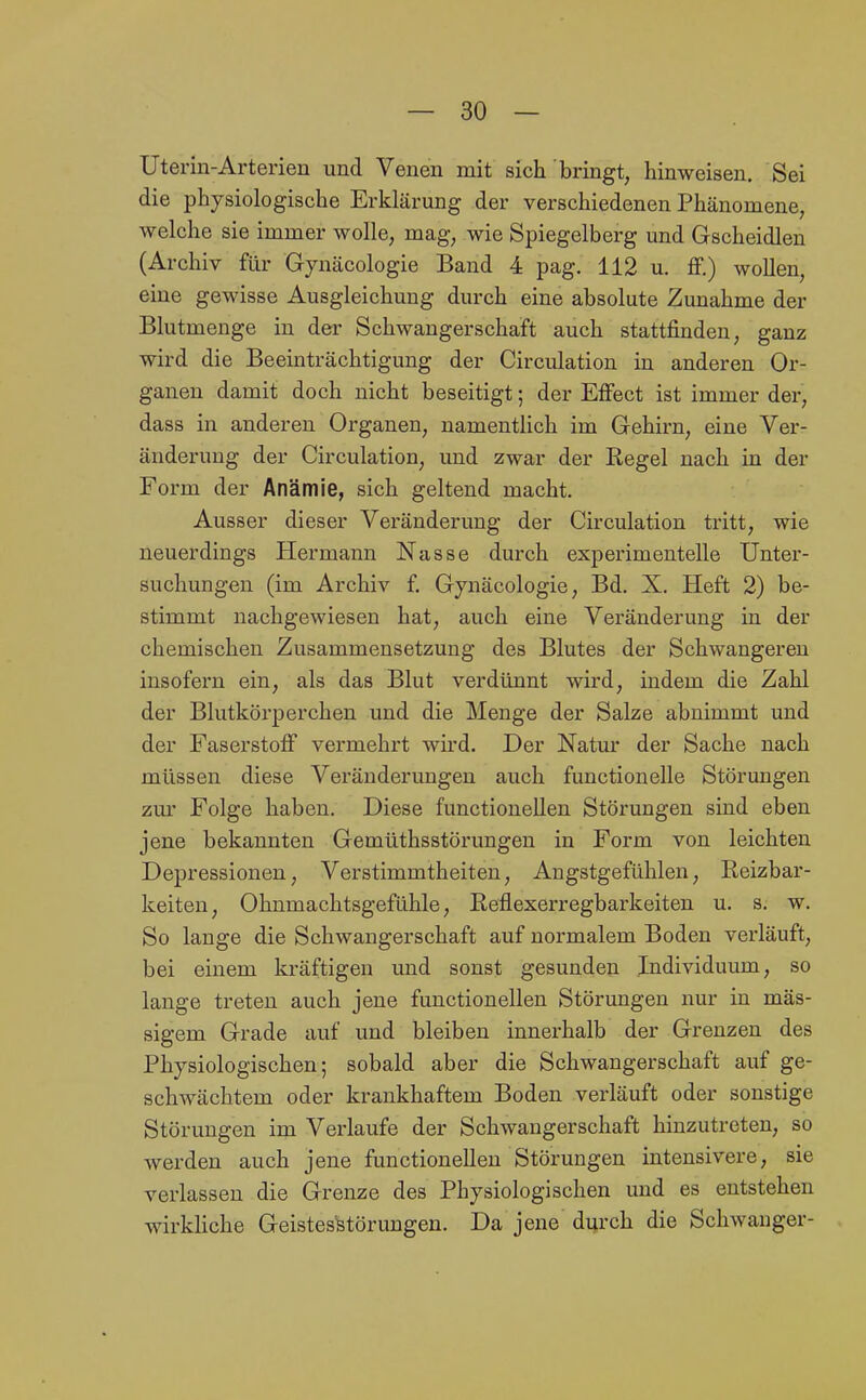 Uterin-Arterien und Venen mit sich bringt, hinweisen. Sei die physiologische Erklärung der verschiedenen Phänomene, welche sie immer wolle, mag, wie Spiegelberg und Gscheidlen (Archiv für Gynäcologie Band 4 pag. 112 u. fF.) wollen, eine gewisse Ausgleichung durch eine absolute Zunahme der Blutmenge in der Schwangerschaft auch stattfinden, ganz wird die Beeinträchtigung der Circulation in anderen Or- ganen damit doch nicht beseitigt; der Effect ist immer der, dass in anderen Organen, namentlich im Gehirn, eine Ver- änderung der Circulation, und zwar der Regel nach in der Form der Anämie, sich geltend macht. Ausser dieser Veränderung der Circulation tritt, wie neuerdings Hermann Nasse durch experimentelle Unter- suchungen (im Archiv f. Gynäcologie, Bd. X. Heft 2) be- stimmt nachgewiesen hat, auch eine Veränderung in der chemischen Zusammensetzung des Blutes der Schwangeren insofern ein, als das Blut verdünnt wird, indem die Zahl der Blutkörperchen und die Menge der Salze abnimmt und der Faserstoff vermehrt wird. Der Natur der Sache nach müssen diese Veränderungen auch functionelle Störungen zm' Folge haben. Diese functionellen Störungen sind eben jene bekannten Gemüthsstörungen in Form von leichten Depressionen, Verstimmtheiten, Angstgefühlen, Reizbar- keiten, Ohnmachtsgefühle, Reflexerregbarkeiten u. s. w. So lange die Schwangerschaft auf normalem Boden verläuft, bei einem kräftigen und sonst gesunden Individuum, so lange treten auch jene functionellen Störungen nur in mas- sigem Grade auf und bleiben innerhalb der Grenzen des Physiologischen; sobald aber die Schwangerschaft auf ge- schwächtem oder krankhaftem Boden verläuft oder sonstige Störungen im Verlaufe der Schwangerschaft hinzutreten, so werden auch jene functionellen Störungen intensivere, sie verlassen die Grenze des Physiologischen und es entstehen wirkliche Geistesstörungen. Da jene durch die Schwanger-