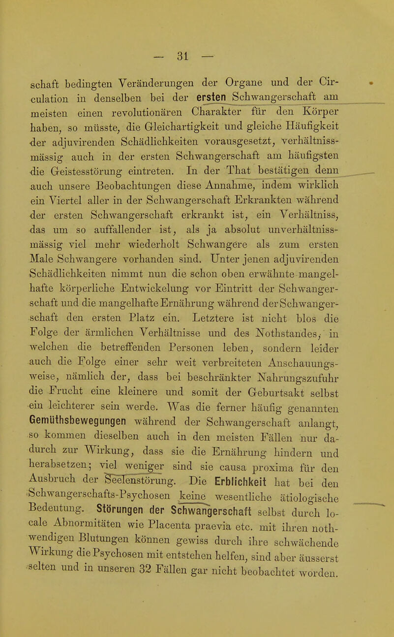 Schaft bedingten Veränderungen der Organe und der Cir- culation in denselben bei der ersten^Scliwangerschaft am_ meisten einen revolutionären Charakter für den Körper haben, so müsste, die Gleichartigkeit und gleiche Häufigkeit •der adjuvirenden Schädlichkeiten vorausgesetzt, verhältniss- mässig auch in der ersten Schwangerschaft am häufigsten die Geistesstörung eintreten. In der That bestätigen denn_ auch unsere Beobachtungen diese Annahme, indem v^irklich ein Viertel aller in der Schwangerschaft Erkrankten während der ersten Schwangerschaft erkrankt ist, ein Verhältniss, das um so auffallender ist, als ja absolut unverhältniss- mässig viel mehr wiederholt Schwangere als zum ersten Male Schwangere vorhanden sind. Unter jenen adjuvirenden Schädlichkeiten nimmt nun die schon oben erwähnte mangel- hafte körperliche Entwickelung vor Eintritt der Schwanger- schaft und die mangelhafte Ernährung während der Schwanger- schaft den ersten Platz ein. Letztere ist nicht blos die Folge der ärmlichen Verhältnisse und des Nothstandes,- in welchen die betreffenden Personen leben, sondern leider auch die Folge einer sehr weit verbreiteten Anschauungs- weise, nämhch der, dass bei beschränkter Nahrungszufuhr die Frucht eine kleinere und somit der Geburtsakt selbst ein leichterer sein werde. Was die ferner häufig genannten Gemüthsbewegungen während der Schwangerschaft anlangt, so kommen dieselben auch in den meisten Fällen niu' da- durch zur Wirkung, dass sie die Ernährung hindern und herabsetzen; viel weniger sind sie causa proxima für den Ausbruch der BiSIenstörimg. Die Erblichkeit hat bei den Schwangerschafts-Psjchosen keine_ wesentHche ätiologische Bedeutung. Störungen der Schwangerschaft selbst durch lo- cale Abnormitäten wie Placenta praevia etc. mit ihren noth- wendigen Blutungen können gewiss durch ihre schwächende Wirkung die Psychosen mit entstehen helfen, sind aber äusserst selten und in unseren 32 Fällen gar nicht beobachtet worden