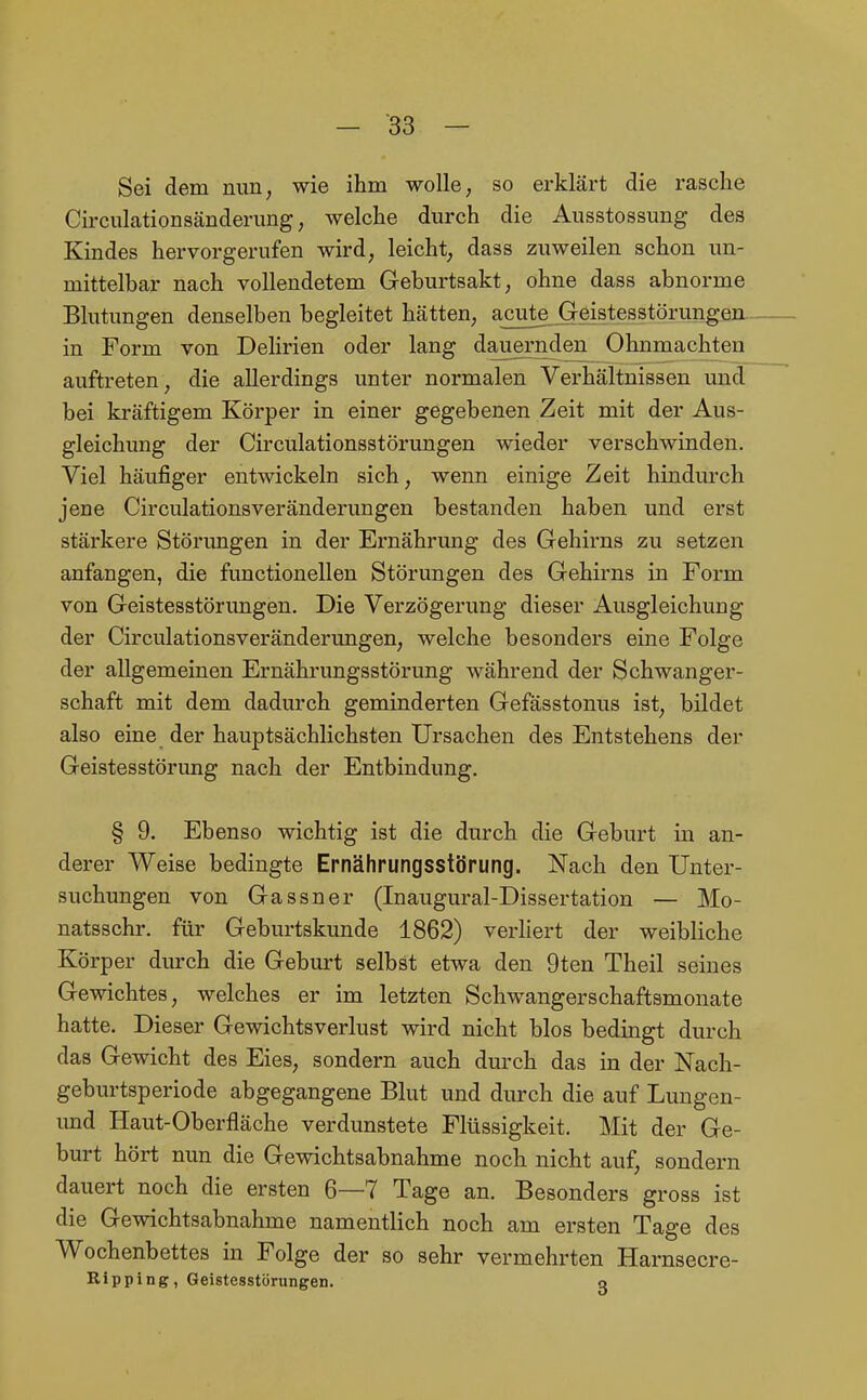 Sei dem nun; wie ihm wolle; so erklärt die rasche Circulcationsänderung; welche durch die Ausstossung des Kindes hervorgerufen wird, leicht, dass zuweilen schon un- mittelbar nach vollendetem Geburtsakt, ohne dass abnorme Blutungen denselben begleitet hätten, acute Geistesstörungen in Form von Dehrien oder lang dauernden Ohnmächten auftreten, die allerdings unter normalen Verhältnissen und bei kräftigem Körper in einer gegebenen Zeit mit der Aus- gleichung der Circulationsstörungen wieder verschwinden. Viel häufiger entwickeln sich, wenn einige Zeit hindurch jene Circulationsveränderungen bestanden haben und erst stärkere Störungen in der Ernährung des Gehirns zu setzen anfangen, die functionellen Störungen des Gehirns in Form von Geistesstörungen. Die Verzögerung dieser Ausgleichung der Circulationsveränderungen, welche besonders eine Folge der allgemeinen Ernährungsstörung während der Schwanger- schaft mit dem dadurch geminderten Gefässtonus ist, bildet also eine der hauptsächlichsten Ursachen des Entstehens der Geistesstörimg nach der Entbindung. § 9. Ebenso wichtig ist die durch die Geburt in an- derer Weise bedingte Ernährungsstörung. Nach den Unter- suchungen von Gassner (Inaugural-Dissertation — Mo- natsschr. für Geburtskunde 1862) verliert der weibliche Körper durch die Geburt selbst etwa den 9ten Theil seines Gewichtes, welches er im letzten Schwangerschaftsmonate hatte. Dieser Gewichtsverlust wird nicht blos bedingt durch das Gewicht des Eies, sondern auch durch das in der Nach- geburtsperiode abgegangene Blut und durch die auf Lungen- imd Haut-Oberfläche verdunstete Flüssigkeit. Mit der Ge- burt hört nun die Gewichtsabnahme noch nicht auf, sondern dauert noch die ersten 6—7 Tage an. Besonders gross ist die Gewichtsabnahme namentlich noch am ersten Tage des Wochenbettes in Folge der so sehr vermehrten Harnsecre- Ripping, Geistesstörungen. o