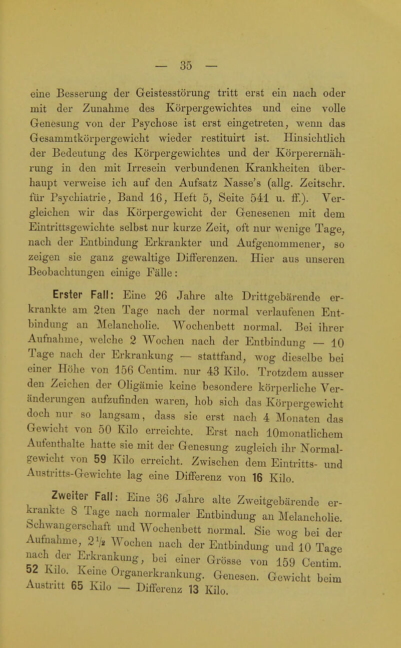 eine Besserung der Geistesstörung tritt erst ein nach oder mit der Zunahme des Körpergewichtes und eine volle Genesung von der Psychose ist erst eingetreten, wenn das Gesammtkörpergewicht wieder restituirt ist. Hinsichtlich der Bedeutung des Körpergewichtes und der Körperernäh- rung in den mit Irresein verbundenen Krankheiten über- haupt verweise ich auf den Aufsatz Nasse's (allg. Zeitschr. füi- Psychiatrie, Band 16, Heft 5, Seite 541 u. &.). Ver- gleichen wir das Körpergewicht der Genesenen mit dem Eintrittsgewichte selbst nur kurze Zeit, oft nur wenige Tage, nach der Entbindung Erkrankter und Aufgenommener, so zeigen sie ganz gewaltige Differenzen. Hier aus unseren Beobachtungen einige Fälle: Erster Fall: Eine 26 Jahre alte Drittgebärende er- krankte am 2ten Tage nach der normal verlaufenen Ent- bindung an Melancholie. Wochenbett normal. Bei ihrer Aufnahme, welche 2 Wochen nach der Entbindung — 10 Tage nach der Erkrankung — stattfand, wog dieselbe bei einer Höhe von 156 Centim. nur 43 Kilo. Trotzdem ausser den Zeichen der Oligämie keine besondere körperliche Ver- änderungen aufzufinden waren, hob sich das Körpergewicht doch nur so langsam, dass sie erst nach 4 Monaten das Gewicht von 50 Kilo erreichte. Erst nach lOmonatlichem Aufenthalte hatte sie mit der Genesung zugleich ihr Normal- gewicht von 59 Kilo erreicht. Zwischen dem Eintritts- und Austritts-Gewichte lag eine Differenz von 16 Kilo. Zweiter Fall: Eine 36 Jahre alte Zweitgebärende er- krankte 8 Tage nach normaler Entbindung an Melancholie, bchwangerschaft und Wochenbett normal. Sie wog bei der Aufnahme, 27^ Wochen nach der Entbindung und 10 Tao-e nach der Erkrankung, bei einer Grösse von 159 Centim. A r^ rcfT.? ^'^'''^■^^^^^^^ G^^^i^lit beim Austritt 65 Kilo — Differenz 13 Kilo.