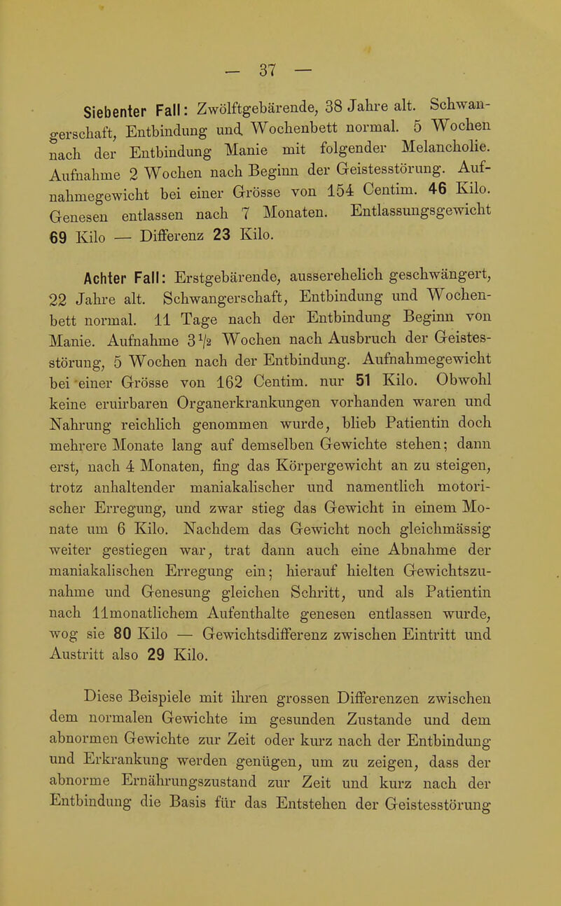 Siebenter Fall: Zwölftgebärende, 38 Jahre alt. Schwan- gerschaft, Entbmdung und Wochenbett normal. 5 Wochen nach der Entbindung Manie mit folgender Melancholie. Aufnahme 2 Wochen nach Beginn der Geistesstörung. Auf- nahmegewicht bei einer Grösse von 154 Centim. 46 Kilo. Genesen entlassen nach 7 Monaten. Entlassungsgewicht 69 Kilo — Diflferenz 23 Kilo. Achter Fall: Erstgebärende, ausserehelich geschwängert, 22 Jahre alt. Schwangerschaft, Entbindung und Wochen- bett normal. 11 Tage nach der Entbindung Beginn von Manie. Aufnahme 3 Wochen nach Ausbruch der Geistes- störung, 5 Wochen nach der Entbindung. Aufnahmegewicht bei'einer Grösse von 162 Centim. nur 51 Kilo. Obwohl keine eruirbaren Organerkrankungen vorhanden waren und Nahrung reichlich genommen wurde, blieb Patientin doch mehrere Monate lang auf demselben Gewichte stehen; dann erst, nach 4 Monaten, fing das Körpergewicht an zu steigen, trotz anhaltender maniakalischer und namentlich motori- scher Erregung, und zwar stieg das Gewicht in einem Mo- nate um 6 Kilo. Nachdem das Gewicht noch gleichmässig weiter gestiegen war, trat dann auch eine Abnahme der maniakalisehen Erregung ein; hierauf hielten Gewichtszu- nahme und Genesung gleichen Schritt, und als Patientin nach 11 monatlichem Aufenthalte genesen entlassen wurde, wog sie 80 Kilo — Gewichtsdifferenz zwischen Eintritt und Austritt also 29 Kilo. Diese Beispiele mit ihren grossen Differenzen zwischen dem normalen Gewichte im gesunden Zustande und dem abnormen Gewichte zur Zeit oder kurz nach der Entbindung und Erkrankung werden genügen, um zu zeigen, dass der abnorme Ernährungszustand zur Zeit und kurz nach der Entbindung die Basis für das Entstehen der Geistesstörung