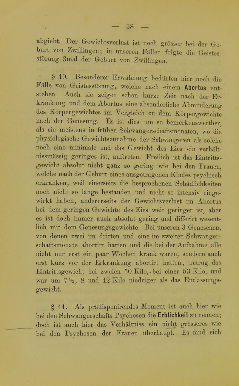 abgiebt. Der Gewichtsverlust ist noch grösser bei der Ge- burt von Zwillingen; in unseren. Fällen folgte die Geistes- störung 3mal der Geburt von Zwillingen. § 10. Besonderer Erwähnung bedürfen hier noch die Fälle von Geistesstörung, welche nach einem Abortus ent- stehen. Auch sie zeigen schon kurze Zeit nach der Er- krankung und dem Abortus eine absonderliche Abminderung des Körpergewichtes im Vergleich zu dem Körpergewichte nach der Genesung. Es ist dies um so bemerkenswerther, als sie meistens in frühen Schwangerschaftsmonaten, wo die physiologische Gewichtszunahme der'Schwangeren als solche noch eine minimale und das Gewicht des Eies ein verhält- nissmässig geringes ist, auftreten. Freilich ist das Eintritts- gewicht absolut nicht ganz so gering wie bei den Frauen, welche nach der Geburt eines ausgetragenen Kindes psychisch erkranken, weil einerseits die besprochenen Schädlichkeiten noch nicht so lange bestanden und nicht so intensiv einge- wirkt haben, andererseits der Gewichtsverlust im Abortus bei dem geringen Gewichte des Eies weit gei-inger ist, aber es ist doch immer auch absolut gering und differirt wesent- lich mit dem Genesungsgewichte. Bei unseren 3 Genesenen, von denen zwei im dritten und eine im zweiten Schwanger- schaftsmonate abortirt hatten und die bei der Aufnahme alle nicht nur erst ein paar Wochen krank waren, sondern auch erst kurz vor der Erkrankung abortirt hatten, betrug das Eintrittsgewicht bei zweien 50 Kilo,-bei einer 53 Kilo, und war um 7^2; 8 und 12 Kilo niedriger als das Entlassuugs- gewicht. § 11. Als prädisponirendes Moment ist auch hier wie bei den Schwangerschafts-Psychosen die Erblichkeit zu nennen; doch ist auch hier das Verhältniss ein nicht grösseres wie bei den Psychosen der Frauen überhaupt. Es faud sich