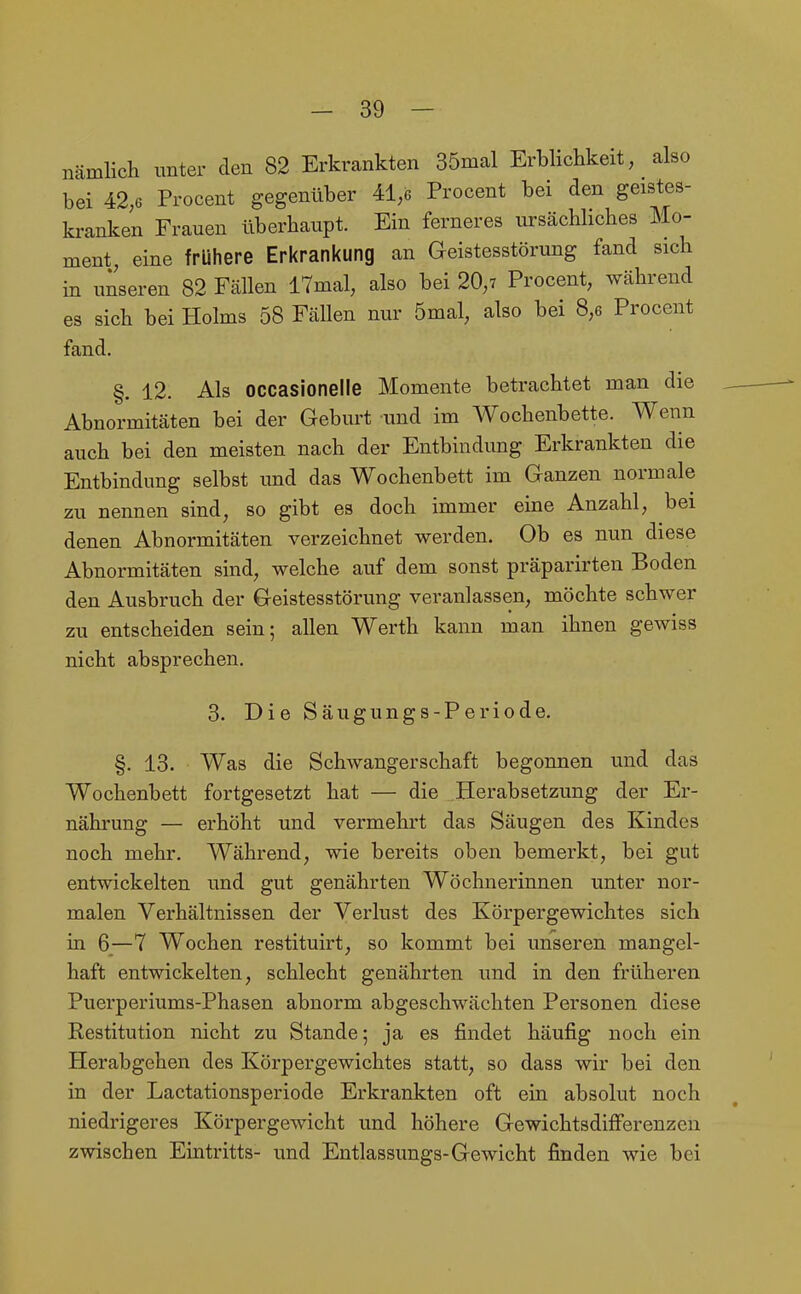 nämlich unter den 82 Erkrankten 35mal Erblichkeit, also bei 42;6 Procent gegenüber 41,6 Procent bei den geistes- kranken Frauen überhaupt. Ein ferneres ursächliches Mo- ment, eine frühere Erkrankung an Geistesstörung fand sich in uiseren 82 Fällen 17mal, also bei 20,7 Procent, während es sich bei Holms 58 Fällen nur 5mal, also bei 8,6 Procent fand. §. 12. Als occasionelle Momente betrachtet man die Abnormitäten bei der Geburt und im Wochenbette. Wenn auch bei den meisten nach der Entbindung Erkrankten die Entbindung selbst und das Wochenbett im Ganzen normale zu nennen sind, so gibt es doch immer eine Anzahl, bei denen Abnormitäten verzeichnet werden. Ob es nun diese Abnormitäten sind, welche auf dem sonst präparirten Boden den Ausbruch der Geistesstörung veranlassen, möchte schwer zu entscheiden sein; allen Werth kann man ihnen gewiss nicht absprechen. 3. Die Säugungs-Periode. §. 13. Was die Schwangerschaft begonnen und das Wochenbett fortgesetzt hat — die Herabsetzung der Er- nährung — erhöht und vermehrt das Säugen des Kindes noch mehr. Während, wie bereits oben bemerkt, bei gut entwickelten und gut genährten Wöchnerinnen unter nor- malen Verhältnissen der Verlust des Körpergewichtes sich in 6—7 Wochen restituirt, so kommt bei unseren mangel- haft entwickelten, schlecht genährten und in den früheren Puerperiums-Phasen abnorm abgeschwächten Personen diese Restitution nicht zu Stande; ja es findet häufig noch ein Herabgehen des Körpergewichtes statt, so dass wir bei den in der Lactationsperiode Erkrankten oft ein absolut noch niedrigeres Körpergewicht und höhere Gewichtsdifferenzen zwischen Eintritts- und Entlassungs-Gewicht finden wie bei