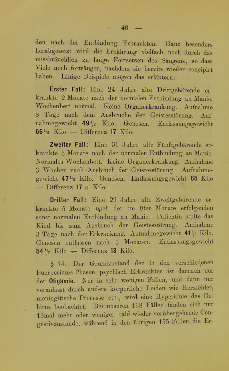 den nach der Entbindung Erkrankten. Ganz besonders herabgesetzt wh'd die Ernährung vielfach noch durch das missbräuchHch zu lange Fortsetzen des Säugens, so dass Viele noch fortsäugen, nachdem sie bereits wieder concipirt haben. Einige Beispiele mögen das erläutern: Erster Fall: Eine 24 Jahre alte Drittgebärende er- krankte 2 Monate nach der normalen Entbindung an Manie. Wochenbett normal. Keine Ürganerkrankung. Aufnahme 8 Tage nach dem Ausbruche der Geistesstörung. Auf- nahmegewicht 49^2 Kilo. Genesen. Entlassungsgewicht 66^2 Kilo — Differenz 17 Kilo. Zweiter Fall: Eine 31 Jahre alte Fünftgebärende er- krankte 5 Monate nach der normalen Entbindung an Manie. Normales Wochenbett. Keine Organerkrankung. Aufnahme 3 Wochen nach -Ausbruch der Geistesstörung. Aufnahme- gewicht 47^2 Kilo. Genesen., Entlassungsgewicht 65 Kilo — Differenz 17^2 Kilo. Dritter Fall: Eine 29 Jahre alte Zweitgebärende er- krankte 5 Monate n^ch der im 8ten Monate erfolgenden sonst normalen Entbindung an Manie. Patientin stillte das Kind bis zum Ausbruch der Geistesstörung. Aufnahme 3 Tage nach der Erkrankung. Aufnahmegewicht 41^2 Kilo. Genesen entlassen nach 3 Monaten. Entlassungsgewicht 54^2 Kilo ^ Differenz 13 Kilo. . § 14. Der Grundzustand der in den verschiedenen Puerperiums-Phasen psychisch Erkrankten ist darnach der der Oligämie. Nur in sehr wenigen Fällen, und dann nur veranlasst durch andere körperliche Leiden wie Herzfehler, meningitische Processe etc., wird eine Hyperämie des Ge- hirns beobachtet. Bei unseren 168 Fällen fanden sich nur 13mal mehr oder weniger bald wieder vorübergehende Con- gestivzustände, während in den übrigen 155 Fällen die Er-