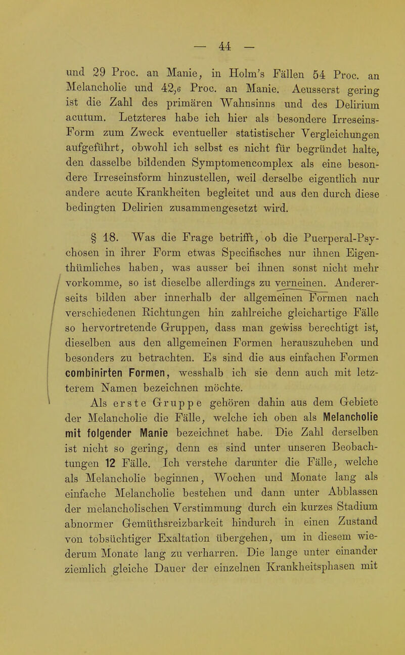 und 29 Proc. an Manie, in Holm's Fällen 54 Proc. an Melancholie und 42;6 Proc. an Manie. Aeusserst gering ist die Zahl des primären Wahnsinns und des Delirium acutum. Letzteres habe ich hier als besondere Irreseins- Form zum Zweck eventueller statistischer Vergleichungen aufgeführt, obwohl ich selbst es nicht für begründet halte, den dasselbe bildenden Symptomencomplex als eine beson- dere Irreseinsform hinzustellen, weil derselbe eigentHch nur andere acute Krankheiten begleitet und aus den durch diese bedingten Delirien zusammengesetzt wird. § 18. Was die Frage betrifft, ob die Puerperal-Psy- chosen in ihrer Form etwas Specifisches nur ihnen Eigen- thümliches haben, was ausser bei ihnen sonst nicht mehr vorkomme, so ist dieselbe allerdings zu verneinen. Anderer- seits bilden aber innerhalb der allgemeinen Formen nach verschiedenen Richtungen hin zahlreiche gleichartige Fälle so hervortretende Gruppen, dass man gewiss berechtigt ist, dieselben aus den allgemeinen Formen herauszuheben und besonders zu betrachten. Es sind die aus einfachen Formen combinirten Formen, wesshalb ich sie denn auch mit letz- terem Namen bezeichnen möchte. Als erste Gruppe gehören dahin aus dem Gebiete der Melancholie die Fälle, welche ich oben als Melancholie mit folgender Manie bezeichnet habe. Die Zahl derselben ist nicht so gering, denn es sind unter unseren Beobach- tungen 12 Fälle. Ich verstehe darunter die Fälle, welche als Melancholie beginnen, Wochen und Monate lang als einfache Melanchohe bestehen und dann unter Abblassen der melancholischen Verstimmung durch ein kurzes Stadium abnormer Gemüthsreizbarkeit hindurch in einen Zustand von tobsüchtiger Exaltation übergehen, um in diesem wie- derum Monate lang zu verharren. Die lange unter einander ziemlich gleiche Dauer der einzelnen Krankheitspliasen mit