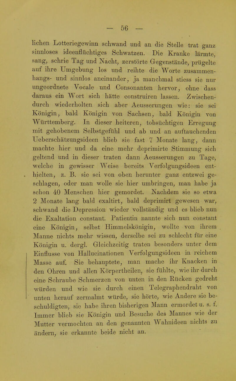 liehen Lotteriegewinn schwand und an die Stelle trat ganz sinnloses ideenflüchtiges Schwatzen. Die Kranke lärmte, sang, schrie Tag und Nacht, zerstörte Gregenstände, prügelte auf ihre Umgebung los und reihte die Worte Zusammen- hangs- und sinnlos aneinander, ja manchmal stiess sie nur ungeordnete Vocale und Consonanten hervor, ohne dass daraus ein Wort sich hätte construireu lassen. Zwischen- durch wiederholten sich aber Aeusserungen wie: sie sei Königin, bald Königin von Sachsen, bald Königin von Württemberg. In dieser heiteren, tobsüchtigen Erregung mit gehobenem Selbstgefühl und ab und an auftauchenden Ueberschätzungsideen blieb sie fast 7 Monate lang, dann machte hier und da eine mehr deprimirte Stimmung sich geltend und in dieser traten dann Aeusserungen zu Tage, welche in gewisser Weise bereits Verfolgungsideen ent- hielten, z. B. sie sei von oben herunter ganz entzwei ge- schlagen, oder man wolle sie hier umbringen, mau habe ja schon 40 Menschen hier gemordet. Nachdem sie so etwa 2 Monate lang bald exaltirt, bald deprimirt gewesen war, schwand die Depression wieder vollständig und es blieb nun die Exaltation constant. Patientin nannte sich nun constant eine Königin, selbst Himmelskönigin, wollte von ihrem Manne nichts mehr wissen, derselbe sei zu schlecht für eine Königin u. dergl. Gleichzeitig traten besonders unter dem Einflüsse von Hallucinationen Verfolgungsideen in reichem Masse auf. Sie behauptete, man mache ihr Knacken in den Ohren und allen Körpertheilen, sie fühlte, wie ihr durch eine Schraube Schmerzen von unten in den Rücken gedreht würden und wie sie durch einen Telegraphendi-aht von unten herauf zermalmt würde, sie hörte, wie Andere sie be- schuldigten, sie habe ihren bisherigen Mann ermordet u. s. f. Immer blieb sie Königin und Besuche des Mannes wie der Mutter vermochten an den genannten Wahnideen nichts zu ändern, sie erkannte beide nicht au.