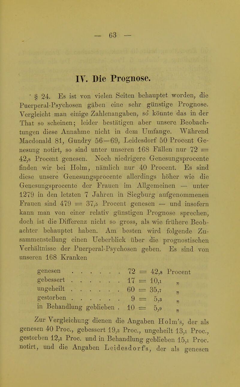 IT. Die Prognose. ■ § 24. Es ist von vielen Seiten behauptet worden, die Puerperal-Psjchoseu gäben eine sehr günstige Prognose. Vergleicht man einige Zahlenangaben, so' könnte das in der That so scheinen; leider bestätigen aber unsere Beobach- tungen diese Annahme nicht in dem Umfange. Während Macdonald 81, Gundry 56—69, Leidesdorf 50 Procent Ge- nesung notirt, so sind unter unseren 168 Fällen nur 72 = 42,8 Procent genesen. Noch niedrigere Genesungsprocente finden wir bei Holm, nämlich nur 40 Procent. Es sind diese unsere Genesungsprocente allerdings höher wie die Genesungsprocente der Frauen im Allgemeinen — unter 1279 in den letzten 7 Jahren in Siegburg aufgenommenen Frauen sind 479 = 37,5 Procent genesen — und insofern kann man von einer relativ günstigen Prognose sprechen, doch ist die Differenz nicht so gross, als wie frühere Beob- achter behauptet haben. Am besten wird folgende Zu- sammenstellung einen Ueberbhck über die prognostischen Verhältnisse der Puerperal-Psychosen geben. Es sind von unseren 168 Kranken 72 = 42,8 Procent gebessert 17 = 10,1 n ungeheilt 60 = 35,7 » gestorben 9 = 5,3 55 in Behandlung geblieben . 10 = 5,9 n Zur Vergleichung dienen die Angabi en H olm's, der ali genesen 40 Proc, gebessert 19,3 Proc, ungeheilt 13,i Proc, gestorben 12,i Proc. und in Behandlung gebheben 15,i Proc. notirt, und die Angaben Leidesdorfs, der als genesen