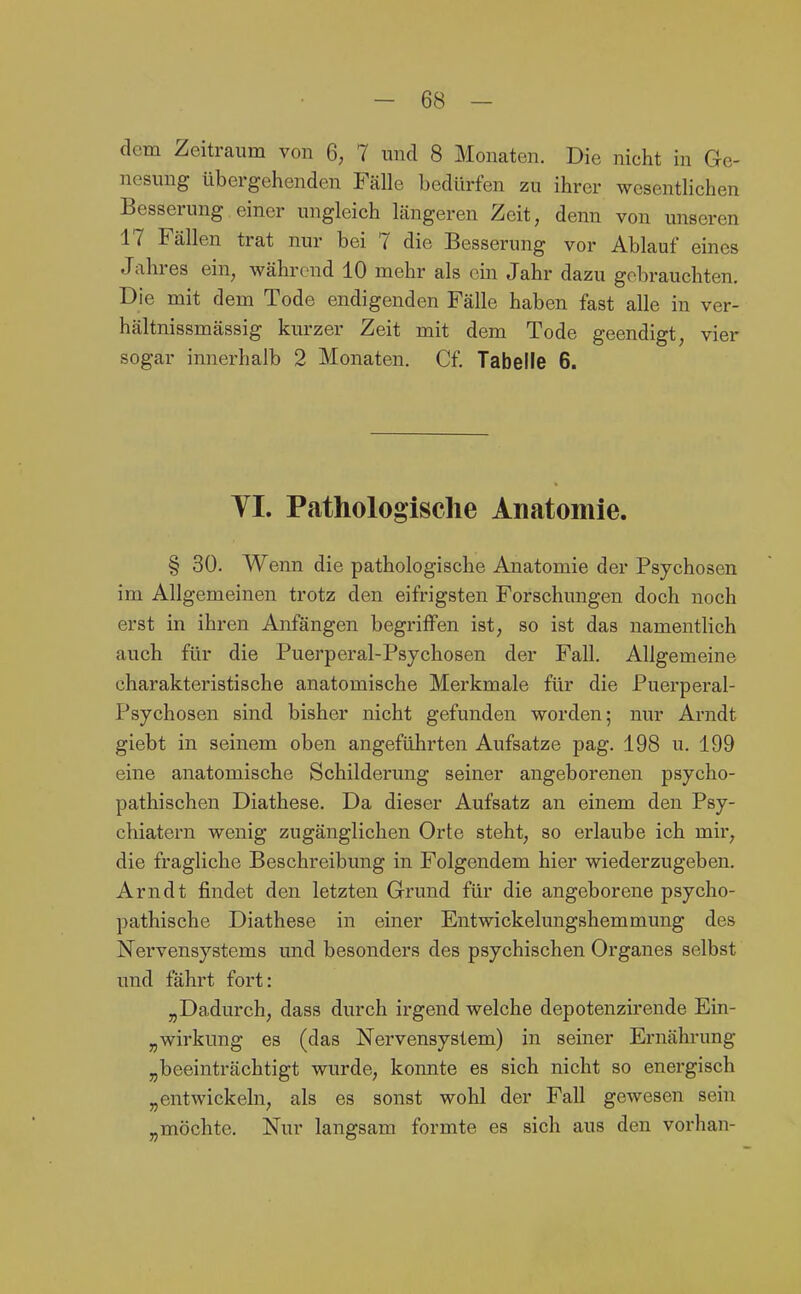 dem Zeitraum von 6; 7 und 8 Monaten. Die nicht in Ge- nesung übergehenden Fälle bedürfen zu ihrer wesentlichen Besserung einer ungleich längeren Zeit, denn von unseren 17 Fällen trat nur bei 7 die Besserung vor Ablauf eines Jahres ein, während 10 mehr als ein Jahr dazu gebrauchten. Die mit dem Tode endigenden Fälle haben fast alle in ver- hältnissmässig kurzer Zeit mit dem Tode geendigt, vier sogar innerhalb 2 Monaten. Cf. Tabelle 6. YI. Pathologische Anatomie. § 30. Wenn die pathologische Anatomie der Psychosen im Allgemeinen trotz den eifrigsten Forschungen doch noch erst in ihren Anfängen begriffen ist, so ist das namentlich auch für die Puerperal-Psychosen der Fall. Allgemeine charakteristische anatomische Merkmale für die Puerperal- Psychosen sind bisher nicht gefunden worden; nur Arndt giebt in seinem oben angeführten Aufsatze pag. 198 u. 199 eine anatomische Schilderung seiner angeborenen psycho- pathischen Diathese. Da dieser Aufsatz an einem den Psy- chiatern wenig zugänglichen Orte steht, so erlaube ich mir, die fragliche Beschreibung in Folgendem hier wiederzugeben. Arndt findet den letzten Grund für die angeborene psycho- pathische Diathese in einer Entwickelungshemmung des Nervensystems und besonders des psychischen Organes selbst und fährt fort: „Dadurch, dass durch irgend welche depotenzirende Ein- „Wirkung es (das Nervensystem) in seiner Ernährung „beeinträchtigt wurde, konnte es sich nicht so energisch „entwickeln, als es sonst wohl der Fall gewesen sehi „möchte. Nur langsam formte es sich aus den vorhan-