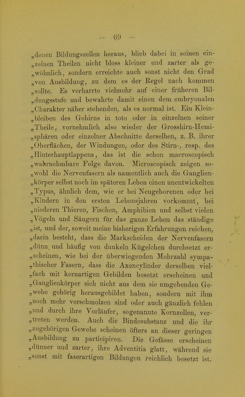 ^denen Bildimgszellen heraus, blieb dabei in seinen ein- „zelnen Theileu nicht bloss kleiner und zarter als ge- wöhnlich, sondern erreichte auch sonst nicht den Grad „von Ausbildung; zu dem es der Regel nach kommen ^sollte. Es verharrte vielmehr auf einer früheren Bil- „duugsstufe und bewahrte damit einen dem embryonalen „Charakter näher stehenden, als es normal ist. Ein Klein- „ bleiben des Grehirns in toto oder in einzelnen seiner ^Theile, vornehmlich also wieder der Grosshirn-Hemi- „ Sphären oder einzelner Abschnitte derselben, z. B. ihrer „Oberflächen, der Windungen, oder des Stirn-, resp. des „Hinterhauptlappens, das ist die schon macroscopisch „wahrnehmbare Folge davon. Microscopisch zeigen so- „wohl die Nervenfasern als namentlich auch die Ganglien- „körper selbst noch im späteren Leben einen unentwickelten „Typus, ähnlich dem, wie er bei Neugeborenen oder bei „Kindern in den ersten Lebensjahren vorkommt, bei „niederen Thieren, Fischen, Amphibien und selbst vielen „Vögeln und Säugern für das ganze Leben das ständige „ist, und der, soweit meine bisherigen Erfahrungen reichen, „darin besteht, dass die Markscheiden der Nervenfasern „dünn, und häufig von dunkeln Kügelchen durchsetzt er- „scheinen, wie bei der überwiegenden Mehrzahl sympa- „thischer Fasern, dass die Axencylinder derselben viel- „fach mit kernartigen Gebilden besetzt erscheinen und „Ganglienkörper sich nicht aus dem sie umgebenden Ge- „webe gehörig herausgebildet haben, sondern mit ihm „noch mehr verschmolzen sind oder auch gänzlich fehlen „und durch ihre Vorläufer, sogenannte Kornzellen, ver- „treten werden. Auch die Bindesubstanz und die ihr „zugehörigen Gewebe scheinen öfters an dieser geringen „Ausbildung zu participiren. Die Gefässe erscheinen „dünner und zarter, ihre Adventitia glatt, während sie „sonst mit faserartigen Bildungen reichlich besetzt ist.