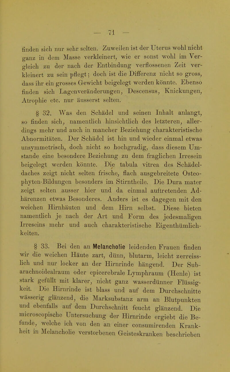 finden sich nur sehr selten. Zuweilen ist der Uterus wohl nicht ganz in dem Masse verkleinert; wie er sonst wohl im Ver- gleich zu der nach der Entbindung verflossenen Zeit ver- kleinert zu sein pflegt; doch ist die Diff'erenz nicht so gross, dass ihr ein grosses Gewicht beigelegt werden könnte. Ebenso finden sich Lagen Veränderungen; Descensus, Knickungen, Atrophie etc. nur äusserst selten. § 32. Was den Schädel und seinen Inhalt anlangt, so finden sich, namentlich hinsichtlich des letzteren, aller- dings mehr und auch in mancher Beziehung charakteristische Abnormitäten. Der Schädel ist hin und wieder einmal etwas unsymmetrisch, doch nicht so hochgradig, dass diesem Um- stände eine besondere Beziehung zu dem fraglichen Irresein beigelegt werden könnte. Die tabula vitrea des Schädel- daches zeigt nicht selten frische, flach ausgebreitete Osteo- phyten-Bildungen besonders im Stirntheile. Die Dura mater zeigt selten ausser hier und da einmal auftretenden Ad- härenzen etwas Besonderes. Anders ist es dagegen mit den weichen Hirnhäuten und dem Hirn selbst. Diese bieten namentlich je nach der Art und Form des jedesmaligen Irreseins mehr und auch charakteristische Eigenthümlich- keiten. § 33. Bei den an Melancholie leidenden Frauen finden wir die weichen Häute zart, dünU; blutarm, leicht zerreiss- lich und nur locker an der Hirnrinde hängend. Der Sub- arachnoidealraum oder epicerebrale Lymphraum (Henle) ist stark gefüllt mit klarer, nicht ganz wasserdünner Flüssig- keit. Die Hirnrinde ist blass und auf dem Durchschnitte wässerig glänzend, die Marksubstanz arm an Blutpunkten und ebenfalls auf dem Durchschnitt feucht glänzend. Die microscopische Untersuchung der Hirnrinde ergiebt die Be- funde, welche ich von den an einer consumirenden Krank- heit in Melancholie verstorbenen Geisteskranken beschrieben