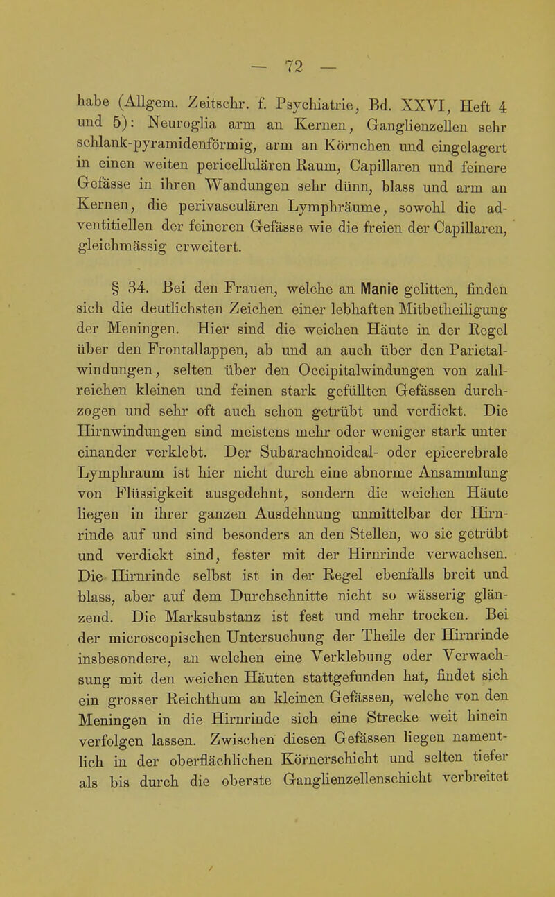 habe (AUgem. Zeitschr. f. Psychiatrie, Bd. XXVI, Heft 4 und 5): Neuroglia arm an Kernen, Gauglienzellen sehr sclüank-pyramidenförmig, arm an Körnchen und eingelagert in einen weiten pericellulären Raum, Capillaren und feinere Gefässe in ihren Wandungen sehr dünn, blass und arm an Kernen, die perivasculären Lymphräume, sowohl die ad- ventitiellen der feineren Gefässe wie die freien der Capillaren, gleichmässig erweitert. § 34. Bei den Frauen, welche an Manie gelitten, finden sich die deutlichsten Zeichen einer lebhaften MitbetheiHgung der Meningen. Hier sind die weichen Häute in der Regel über den Frontallappen, ab und an auch über den Parietal- windungen, selten über den OccipitalWindungen von zahl- reichen kleinen und feinen stark gefüllten Gefässen durch- zogen und sehr oft auch schon getrübt und verdickt. Die Hirnwindungen sind meistens mehr oder weniger stark unter einander verklebt. Der Subarachnoideal- oder epicerebrale Lymphraum ist hier nicht durch eine abnorme Ansammlung von Flüssigkeit ausgedehnt, sondern die weichen Häute liegen in ihrer ganzen Ausdehnung unmittelbar der Hirn- rinde auf und sind besonders an den Stellen, wo sie getrübt und verdickt sind, fester mit der Hirnrinde verwachsen. Die Hirnrinde selbst ist in der Regel ebenfalls breit und blass, aber auf dem Durchschnitte nicht so wässerig glän- zend. Die Marksubstanz ist fest und mehr trocken. Bei der microscopischen Untersuchung der Theile der Hirnrinde insbesondere, an welchen eine Verklebung oder Verwach- sung mit den weichen Häuten stattgefunden hat, findet sich ein grosser Reichthum an kleinen Gefässen, welche von den Meningen in die Hirnrinde sich eine Strecke weit hinein verfolgen lassen. Zwischen diesen Gefässen Hegen nament- lich in der oberflächHchen Körnerschicht und selten tiefer als bis durch die oberste Ganghenzellenschicht verbreitet