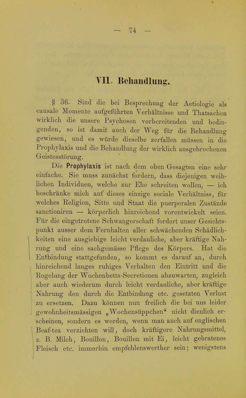 VII. Behandlung. § 36. Sind die bei Besprechung der Aetiologie als causale Momente aufgeführten Verhältnisse und Thatsachen wirklich die unsere Psychosen vorbereitenden und bedin- genden, so ist damit auch der Weg für die Behandlung gewiesen, und es würde dieselbe zerfallen müssen in die Prophylaxis und die Behandlung der wirklich ausgebrochenen Geistesstörung. Die Prophylaxis ist nach dem oben Gesagten eine sehr einfache. Sie muss zunächst fordern, dass diejenigen weib- lichen Individuen, welche zur Ehe schreiten wollen, — ich beschränke mich auf dieses einzige sociale Verhältniss, für welches Religion, Sitte und Staat die puerperalen Zustände sanctioniren — körperlich hinreichend vorentwickelt seien. Für die eingetretene Schwangerschaft fordert unser Gesichts- punkt ausser dem Fernhalten aller schwächenden Schädlich- keiten eine ausgiebige leicht verdauliche, aber kräftige Nah- rung und eine sachgemässe Pflege des Körpers. Hat die Entbindung stattgefunden, so kommt es darauf an, durch hinreichend langes ruhiges Verhalten den Eintritt und die Regelung der Wochenbetts-Secretionen abzuwarten, zugleich aber auch wiederum durch leicht verdauliche, aber kräftige Nahrung den durch die Entbindung etc. gesetzten Verlust zu ersetzen. Dazu können nun freilich die bei uns leider gewohnheitsmässigen „Wochensüppclien nicht dienlich er- scheinen, sondern es werden, wenn man auch auf englischen Beaf-tea verzichten will, doch kräftigere Nahrungsmittel, z. B. Milch, Bouillon, Bouillon mit Ei, leicht gebratenes Fleisch etc. immerhin empfehlenswerther sein; wenigstens