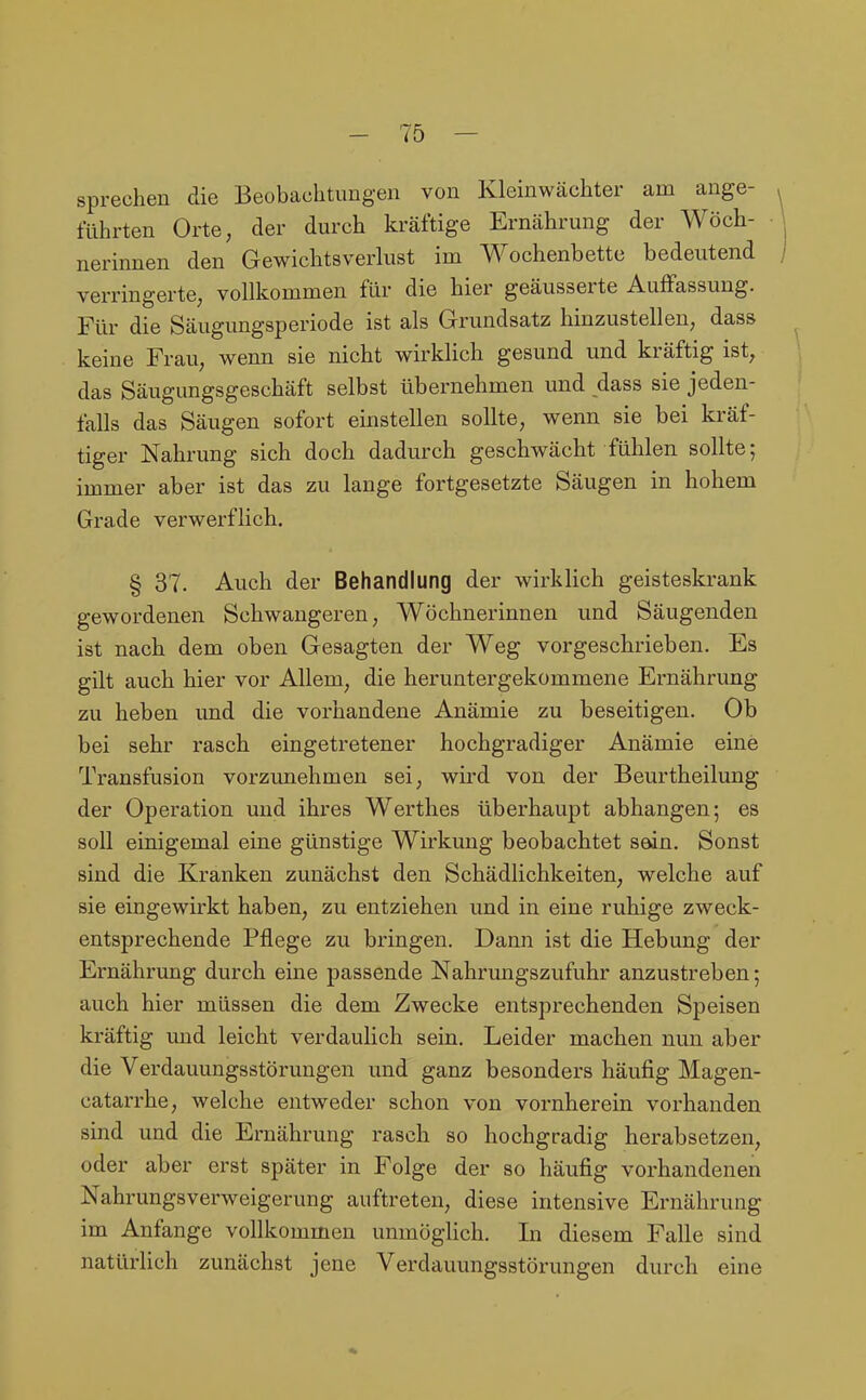 sprechen die Beobachtungen von Kleinwächter am ange- führten Orte, der durch kräftige Ernährung der Wöch- nerinnen den Gewichtsverlust im Wochenbette bedeutend verringerte; vollkommen für die hier geäusserte Auffassung. Für die Säugungsperiode ist als Grundsatz hinzustellen, dass keine Frau, wenn sie nicht wirklich gesund und kräftig ist, das Säugungsgeschäft selbst übernehmen und dass sie jeden- falls das Säugen sofort einstellen sollte, wenn sie bei kräf- tiger Nahrung sich doch dadurch geschwächt fühlen sollte; immer aber ist das zu lange fortgesetzte Säugen in hohem Grade verwerflich. § 37. Auch der Behandlung der wirklich geisteskrank gewordenen Schwangeren, Wöchnerinnen und Säugenden ist nach dem oben Gesagten der Weg vorgeschrieben. Es gilt auch hier vor Allem, die heruntergekommene Ernährung zu heben und die vorhandene Anämie zu beseitigen. Ob bei sehr rasch eingetretener hochgradiger Anämie eine Transfusion vorzunehmen sei, wird von der Beurtheilung der Operation und ihres Werthes überhaupt abhangen; es soll einigemal eine günstige Wirkung beobachtet sein. Sonst sind die Kranken zunächst den Schädlichkeiten, welche auf sie eingewirkt haben, zu entziehen und in eine ruhige zweck- entsprechende Pflege zu bringen. Dann ist die Hebung der Ernährung durch eine passende Nahrungszufuhr anzustreben; auch hier müssen die dem Zwecke entsprechenden Speisen kräftig imd leicht verdaulich sein. Leider machen nun aber die Verdauungsstörungen und ganz besonders häufig Magen- catarrhe, welche entweder schon von vornherein vorhanden sind und die Ernährung rasch so hochgradig herabsetzen, oder aber erst später in Folge der so häufig vorhandenen Nahrungsverweigerung auftreten, diese intensive Ernährung im Anfange vollkommen unmöglich. In diesem Falle sind natürlich zunächst jene Verdauungsstörungen durch eine