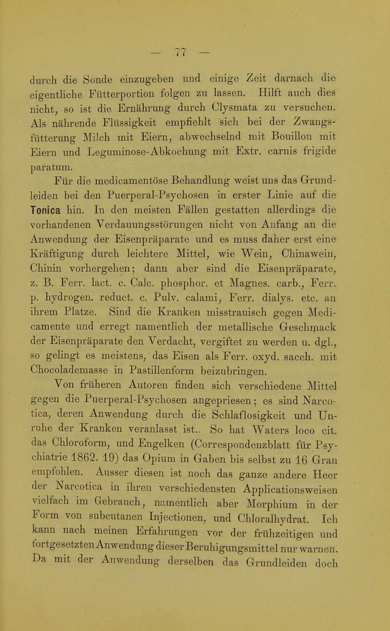 durch die Sonde einzugeben und einige Zeit darnach die eigenthche Fütterportion folgen zu lassen. Hilft auch dies nicht, so ist die Ernährung durch Clysmata zu versuchen. Als nährende Flüssigkeit empfiehlt sich bei der Zwangs- fütterimg Milch mit Eiern, abwechselnd mit Bouillon mit Eiern imd Leguminose-Abkochung mit Extr. carnis frigide paratum. Für die medicamentöse Behandlung weist uns das Grund- leiden bei den Puerperal-Psychosen in erster Linie auf die Tonica hin. In den meisten Fällen gestatten allerdings die vorhandenen Verdauungsstörungen nicht von Anfang an die Anwendung der Eisenpräparate und es muss daher erst eine Kräftigung durch leichtere Mittel, wie Wein, Chinawein, Chinin vorhergehen; dann aber sind die Eisenpräparate, z. B. Ferr. lact. c. Calc. phosphor. et Magnes. carb., Ferr. p. hydrogen. reduct. c. Pulv. calami, Ferr. dialys. etc. an ihrem Platze. Sind die Kranken misstrauisch gegen Medi- camente und erregt namentHch der metallische Geschipack der Eisenpräparate den Verdacht, vergiftet zu werden u. dgl., so gelingt es meistens, das Eisen als Ferr. oxyd. sacch. mit Chocolademasse in Pastillenform beizubringen. Von fi-üheren Autoren finden sich verschiedene Mittel gegen die Puerperal-Psychosen angepriesen 5 es sind Narco- tica, deren Anwendung durch die Schlaflosigkeit und Un- ruhe der Kranken veranlasst ist.. So hat Waters loco cit. das Chloroform, und Engelken (Correspondenzblatt für Psy- chiatrie 1862. 19) das Opium in Gaben bis selbst zu 16 Gran empfohlen. Ausser diesen ist noch das ganze andere Heer der Narcotica in ihren verschiedensten Applicationsweisen vielfach im Gebrauch, namentlich aber Morphium in der Form von subcutanen Injectionen, und Chloralhydrat. Ich kann nach meinen Erfahrungen vor der frühzeitigen und fortgesetzten Anwendung dieser Beruhigungsmittel nur warnen. Da mit der Anwendung derselben das Grundleiden doch