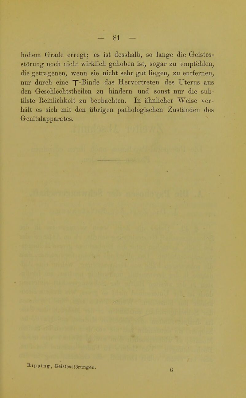 hohem Grade erregt; es ist desshalb, so lange die Geistes- störung noch nicht wirklich gehoben ist, sogar zu empfehlen, die getragenen, wenn sie nicht sehr gut liegen, zu entfernen, nur durch eine T-Binde das Hervortreten des Uterus aus den Geschlechtstheilen zu hindern und sonst nur die sub- tilste Reinlichkeit zu beobachten. In ähnlicher Weise ver- hält es sich mit den übrigen pathologischen Zuständen des Genitalapparates. Ripping, Geistesstörungen.