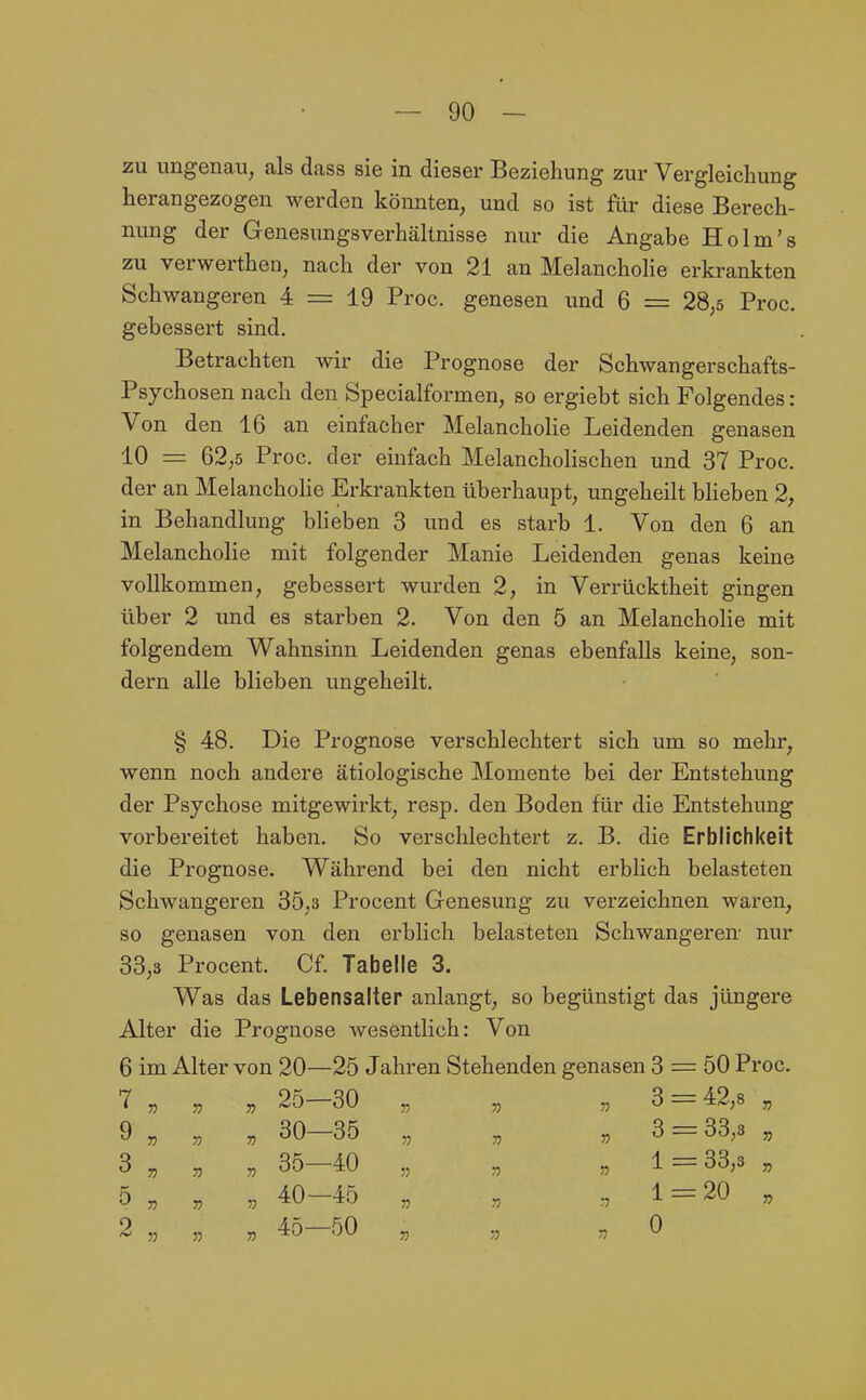 zu ungenau, als dass sie in dieser Beziehung zur Vergleicliung herangezogen werden könnten, und so ist für diese Berech- nung der Genesungsverhältnisse nur die Angabe Holm's zu verwerthen, nach der von 21 an Melancholie erkrankten Schwangeren 4 = 19 Proc. genesen und 6 = 28,5 Proc. gebessert sind. Betrachten wir die Prognose der Schwangerschafts- Psychosen nach den Specialformen, so ergiebt sich Folgendes: Von den 16 an einfacher Melancholie Leidenden genasen 10 = 62,5 Proc. der einfach Melancholischen und 37 Proc. der an Melancholie Erkrankten überhaupt, ungeheilt bheben 2, in Behandlung bheben 3 und es starb 1. Von den 6 an Melancholie mit folgender Manie Leidenden genas keine vollkommen, gebessert wurden 2, in Verrücktheit gingen über 2 und es starben 2. Von den 5 an Melancholie mit folgendem Wahnsinn Leidenden genas ebenfalls keine, son- dern alle blieben ungeheilt. § 48. Die Prognose verschlechtert sich um so mehr, wenn noch andere ätiologische Momente bei der Entstehung der Psychose mitgewirkt, resp. den Boden für die Entstehung vorbereitet haben. So verschlechtert z. B. die Erblichkeit die Prognose. Während bei den nicht erblich belasteten Schwangeren 35,3 Procent Genesung zu verzeichnen waren, so genasen von den erblich belasteten Schwangeren nur 33,3 Procent. Cf. Tabelle 3. Was das Lebensalter anlangt, so begünstigt das jüngere Alter die Prognose wesentlich: Von 6 im Alter von 20—25 Jahren Stehenden genasen 3 = 50 Proc. 7 „ „ „ 25 30 9 „ „ „ 30-35 3 „ , „ 35-40 5 „ „ „ 40-45 2 „ „ , 45-50 n 33 33 3 = 42,8 33 53 53 33 3 33,3 33 35 53 53 1 = 33,3 33 53 53 53 1 = 20 33 33 53 53 0