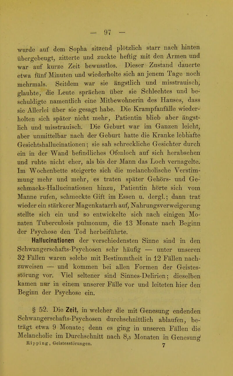 wurde auf dem Sopha sitzend plötzlich starr nach hinten übergebeugt, zitterte und zuckte heftig mit den Armen und war auf kurze Zeit bewusstlos. Dieser Zustand dauerte etwa fünf Minuten und wiederholte sich an jenem Tage noch mehrmals. Seitdem war sie ängstlich und misstrauisch, glaubte, die Leute sprächen über sie Schlechtes und be- schuldigte namenthch eine Mitbewohnerin des Hauses, dass sie Allerlei über sie gesagt habe. Die Krampfanfälle wieder- holten sich später nicht mehr, Patientin blieb aber ängst- hch und misstrauisch. Die Geburt war im Ganzen leicht, aber unmittelbar nach der Geburt hatte die Kranke lebhafte Gesichtshallucinationen; sie sah schreckliche Gesichter durch ein in der Wand befindliches Ofenloch auf sich herabsehen und ruhte nicht eher, als bis der Mann das Loch vernagelte. Im Wochenbette steigerte sich die melancholische Verstim- mung mehr und mehr, es traten später Gehörs- und Ge- schmacks-Hallucinationen hinzu, Patientin hörte sich vom Manne rufen, schmeckte Gift im Essen u. dergl.; dann trat wieder ein stärkerer Magenkatarrh auf, Nahrungsverweigerung stellte sich ein und so entwickelte sich nach einigen Mo- naten Tuberculosis pulmonum, die 13 Monate nach Beginn der Psychose den Tod herbeiführte. Hallucinationen der verschiedensten Sinne sind in den Schwangerschafts-Psychosen sehr häufig — unter unseren 32 Fällen waren solche mit Bestimmtheit in 12 Fällen nach- zuweisen — und kommen bei allen Formen der Geistes- störung vor. Viel seltener sind Sinnes-Delirien; dieselben kamen nur in einem unserer Fälle vor und leiteten hier den Beginn der Psychose ein. § 52. Die Zeit, in welcher die mit Genesung endenden Schwangerschafts-Psychosen durchschnittlich ablaufen, be- trägt etwa 9 Monate; denn es ging in unseren Fällen die Melancholie im Durchschnitt nach 8,5 Monaten in Genesung' Kiiiping, Geistesstörungen. 17