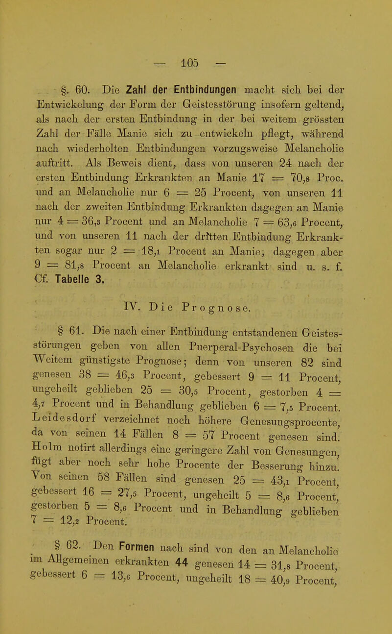 §. 60. Die Zahl der Entbindungen macht sich bei der Entwickeking der Form der Geistesstörung insofern geltend, als nach der ersten Entbindung in der bei weitem grössten Zahl der Fälle Manie sich zu entwickeln pflegt, während nach wiederholten Entbindungen vorzugsweise Melancholie auftritt. Als Beweis dient, dass von unseren 24 nach der ersten Entbindung Erkrankten an Manie 17 = 70,8 Proc. imd an Melancholie nur 6 = 25 Procent, von unseren 11 nach der zweiten Entbindung Erkrankten dagegen an Manie nur 4 = 36,3 Procent und an MelanchoHe 7 = 63,6 Procent, und von unseren 11 nach der drJtten Entbindung Erkrank- ten sogar nur 2 = 18,i Procent an Manie, dagegen aber 9 = 81,8 Procent an MelanchoHe erkrankt sind u. s. f. Cf. Tabelle 3. IV. Die ir r o g n o s e. § 61. Die nach einer Entbindung entstandenen Geistes- störungen geben von allen Puerperal-Psjchosen die bei Weitem günstigste Prognose; denn von unseren 82 sind genesen 38 = 46,3 Procent, gebessert 9 = 11 Procent, imgeheilt geblieben 25 = 30,5 Procent, gestorben 4 = 4,7 Procent und in Behandlung geblieben 6 = 7,5 Procent. Leidesdorf verzeichnet noch höhere Genesungsprocente, da von seinen 14 Fällen 8 = 57 Procent genesen sind! Holm notirt allerdings eine geringere Zahl von Genesungen, fügt aber noch sehr hohe Procente der Besserimg hinzu! Von seinen 58 FäUen sind genesen 25 = 43,i Procent gebessert 16 = 27,5 Procent, ungeheilt 5 = 8,6 Procent' gestorben 5 — 8,6 Procent und in Behandlung geblieben 7 = 12,2 Procent. _ § 62. Den Formen nach sind von den an Melancholie im Allgememen erkrankten 44 genesen 14 = 31,8 Procent, gebessert 6 = 13,6 Procent, ungeheilt 18 = 40,o Procent,