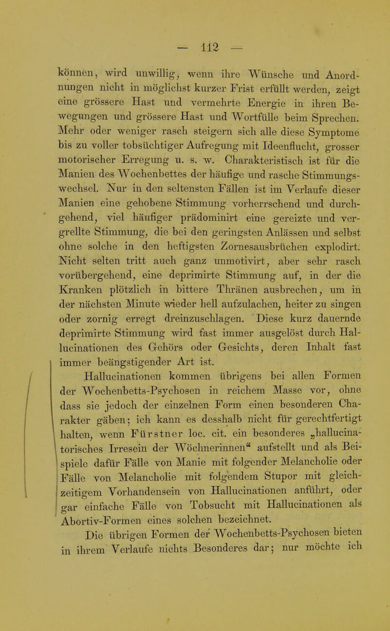 können, wird unwillig, wenn ihre Wünsche nnd Anord- nungen nicht in möglichst kurzer Frist erfüllt werden, zeigt eine grössere Hast und vermehrte Energie in ihren Be- wegungen und grössere Hast und Wortfülle beim Sprechen. Mehr oder weniger rasch steigern sich alle diese Symptome bis zu voller tobsüchtiger Aufregung mit Ideenflucht, grosser motorischer Erregung u. s. w. Charakteristisch ist für die Manien des Wochenbettes der häufige und rasche Stimmungs- wechsel. Nm- in den seltensten Fällen ist im Verlaufe dieser Manien eine gehobene Stimmung vorherrschend und durch- gehend, viel häufiger prädominirt eine gereizte und ver- grellte Stimmung, die bei den geringsten Anlässen und selbst ohne solche in den heftigsten Zornesausbrüchen explodirt. Nicht selten tritt auch ganz unmotivirt, aber sehi' rasch vorübergehend, eine deprimirte Stimmung auf, in der die Kranken plötzlich in bittere Tlu'änen ausbrechen, um in der nächsten Minute wieder hell aufzulachen, heiter zu singen oder zornig erregt dreinzuscHagen. Diese kurz dauernde deprimirte Stimmung wird fast immer ausgelöst durch Hal- lucinationen des Gehörs oder Gesichts, deren Inhalt fast immer beängstigender Art ist. Hallucinationen kommen übrigens bei allen Formen der Wochenbetts-Psychosen in reichem Masse vor, olme dass sie jedoch der einzelnen Form einen besonderen Cha- rakter gäben; ich kann es desshalb nicht für gerechtfertigt halten, wenn Fürstner loc. cit. ein besonderes „hallucina- torisches Irresein der Wöchnerinnen aufstellt und als Bei- spiele dafür Fälle von Manie mit folgender Melancholie oder Fälle von Melancholie mit folgendem Stupor mit gleich- zeitigem Vorhandensein von Hallucinationen anführt, oder I gar einfache Fälle von Tobsucht mit Hallucinationen als Abortiv-Formen eines solchen bezeichnet. Die übrigen Formen der Wochenbetts-Psychosen bieten in ihrem Verlaufe nichts Besonderes dar; nur möchte ich
