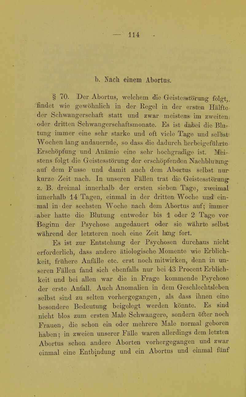 1). Nach einem Abortus. § 70. Der Abortus, welchem die Geisteatörumg folgt,, findet wie gewöhnlich in der Regel in der ersten Hälfte der Schwangerschaft statt und zwar meistens im zweiten: oder dritten Schwangerschaftsmonate. Es ist dabei die Bb- tung immer eine sehr starke und oft viele Tage und selbst Wochen lang andauernde, so dass die dadurck herbeigefülirte Erschöpfung und Anämie eine sehr hochgradige ist. Mei- stens folgt die Geistesstörung der erschöpfenden Nachbkramg auf dem Fusse und damit auch dem Abertus selbst nui*- kurze Zeit nach. In unseren Fällen trat die Geistesstörung- z. B. dreimal innerhalb der ersten sieben Tage, z\feimal innerhalb 14 Tagen, einmal in der dritten Woche und- ein- mal in der sechsten Woche nach dem Abortus auf; immer aber hatte die Blutung entweder bis 1 oder 2 Tage vor Beginn der Psychose angedauert oder sie währte selbst während der letzteren noch eine Zeit laDig fort. Es ist zur Entstehimg der Psychosen durchaus nicht erforderlich, dass andere ätiologische Momente wie Erblich- keit, frühere Anfälle etc. erst noch mitwirken, denn in un- seren Fällen fand sich ebenfalls nur bei 43 Procent Erblich- keit und bei allen war die in Frage kommende Psychose der erste Anfall. Auch Anomalien in dem Geschlechtsleben selbst sind zu selten vorhergegangen, als dass ihnen eine besondere Bedeutung beigelegt werden könnte. Es sind nicht blos zum ersten Male Schwangere, sondern öfter noch Frauen, die schon ein oder mehrere Male normal geboren haben; in zweien unserer Fälle waren allerdings dem letzten Abortus schon andere Aborten vorhergegangen und zwar einmal eine Entbindung und ein Abortus und einmal fünf