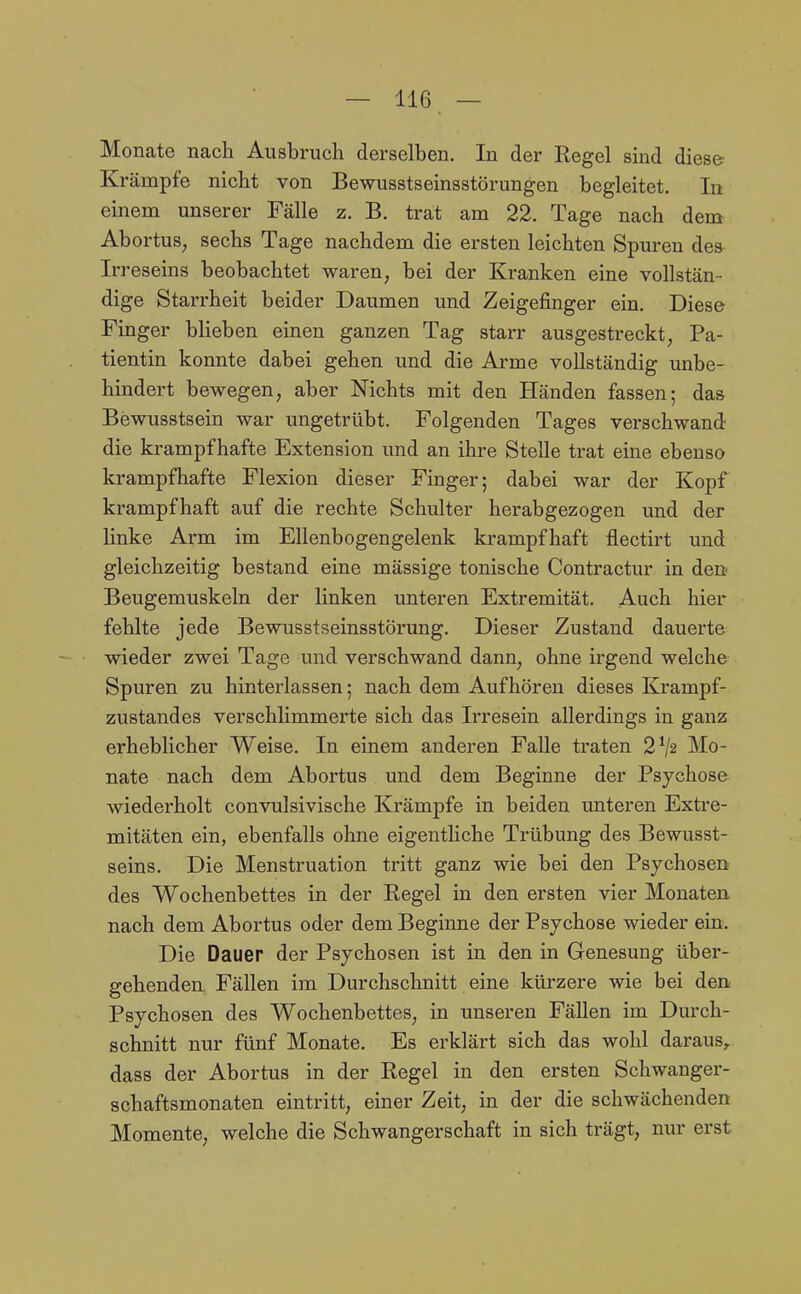 Monate nach Ausbruch derselben. In der Regel sind diese- Krämpfe nicht von Bewusstseinsstörungen begleitet. In einem unserer Fälle z, B. trat am 22. Tage nach dem Abortus, sechs Tage nachdem die ersten leichten Spuren des Irreseins beobachtet waren, bei der Kranken eine vollstän- dige Starrheit beider Daumen und Zeigefinger ein. Diese Finger blieben einen ganzen Tag starr ausgestreckt, Pa- tientin konnte dabei gehen und die Arme vollständig unbe- hindert bewegen, aber Nichts mit den Händen fassen; das Bewusstsein war ungetrübt. Folgenden Tages verschwand die krampfhafte Extension und an ihre Stelle trat eine ebenso krampfhafte Flexion dieser Finger; dabei war der Kopf krampfhaft auf die rechte Schulter herabgezogen und der linke Arm im Ellenbogengelenk krampfhaft flectirt und gleichzeitig bestand eine mässige tonische Contractur in den Beugemuskeln der linken unteren Extremität. Auch hier fehlte jede Bewusstseinsstörung. Dieser Zustand dauerte wieder zwei Tage und verschwand dann, ohne irgend welche Spuren zu hinterlassen; nach dem Aufhören dieses Krampf- zustandes verschlimmerte sich das Irresein allerdings in ganz erheblicher Weise. In einem anderen Falle traten 2^2 Mo- nate nach dem Abortus und dem Beginne der Psychose wiederholt convulsivische Krämpfe in beiden unteren Extre- mitäten ein, ebenfalls ohne eigentliche Trübung des Bewusst- seins. Die Menstruation tritt ganz wie bei den Psychosen des Wochenbettes in der Regel in den ersten vier Monaten nach dem Abortus oder dem Beginne der Psychose wieder ein. Die Dauer der Psychosen ist in den in Genesung über- gehenden. Fällen im Durchschnitt eine kürzere wie bei den Psychosen des Wochenbettes, in unseren Fällen im Durch- schnitt nur fünf Monate. Es erklärt sich das wohl daraus,, dass der Abortus in der Regel in den ersten Schwanger- schaftsmonaten eintritt, einer Zeit, in der die schwächenden Momente, welche die Schwangerschaft in sich trägt, nur erst