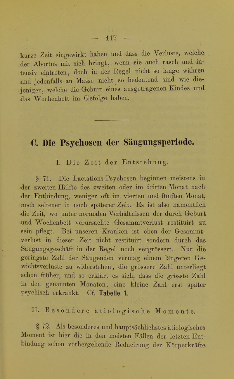 Tcurze Zeit eingewirkt haben und dass die Verluste, welche der Abortus mit sich bringt, wenn sie auch rasch und in- tensiv eintreten, doch in der Regel nicht so lange währen und jedenfalls an Masse nicht so bedeutend sind wie die- jenigen, welche die Geburt eines ausgetragenen Kindes und <las Wochenbett im Gefolge haben. €. Die Psychosen der Säugungsperiode. L Die Zeit der Entstehung. § 71. Die Lactations-Psychosen beginnen meistens in •der zweiten Hälfte des zweiten oder im dritten Monat nach der Entbindung, weniger oft im vierten und fünften Monat, noch seltener in noch späterer Zeit. Es ist also namentlich -die Zeit, wo unter normalen Verhältnissen der durch Geburt und Wochenbett verursachte Gesammtverlust restituirt zu sein pflegt. Bei unseren Kranken ist eben der Gesammt- verlust in dieser Zeit nicht restituirt sondern durch das Säugungsgeschäft in der Regel noch vergrössert. Nur die geringste Zahl der Säugenden vermag einem längeren Ge- wichtsverluste zu widerstehen, die grössere Zahl unterliegt schon früher, und so erklärt es sich, dass die grösste Zahl in den genannten Monaten, eine kleine Zahl erst später psychisch erkrankt. Cf. Tabelle 1. II. Besondere ätiologische Momente. § 72. Als besonderes und hauptsächlichstes ätiologisches Moment ist hier die in den meisten Fällen der letzten Ent- bindung schon vorhergehende Reducirung der Körperkräfte