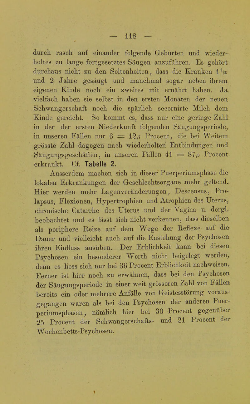 durch rasch auf einander folgende Gehurten und wieder- holtes zu lange fortgesetztes Säugen anzuführen. Es gehört durchaus nicht zu den Seltenheiten, dass die Kranken l^/jr und 2 Jahre gesäugt und manchmal sogar neben ihrem eigenen Kinde noch ein zweites mit ernährt haben. Ja vielfach haben sie selbst in den ersten Monaten der neuen Schwangerschaft noch die spärlich secernirte Milch dem Kinde gereicht. So kommt es, dass nur eine geringe Zahl in der der ersten Niederkunft folgenden Säugungsperiode, in unseren Fällen nur 6 = 12,7 Procent, die bei Weitem grösste Zahl dagegen nach wiederholten Entbindungen und Säugungsgeschäften, in unseren Fällen 41 = 87,3 Procent erkrankt. Cf. Tabelle 2. Ausserdem machen sich in dieser Puerperiumsphase die lokalen Erkrankungen der Geschlechtsorgane mehr geltend. Hier werden mehr Lagenveränderungen, Descensus, Pro- lapsus, Flexionen, Hypertrophien und Atrophien des Uterus, chronische Catarrhe des Uterus und der Vagina u. dergl. beobachtet und es lässt sich nicht verkennen, dass dieselben als periphere Reize auf dem Wege der Reflexe auf die Dauer und vielleicht auch auf die Enstehung der Psychosen ihren Emfluss ausüben. Der Erbhchkeit kann bei diesen Psychosen ein besonderer Werth nicht beigelegt werden, denn es Hess sich nur bei 36 Procent Erblichkeit nachweisen. Ferner ist hier noch zu erwähnen, dass bei den Psychosen der Säugungsperiode in einer weit grösseren Zahl von Fällen bereits ein oder mehrere Anfälle von Geistesstörung voraus- gegangen waren als bei den Psychosen der anderen Puer- periumsphasen, nämhch hier bei 30 Procent gegenüber 25 Procent der Schwangerschafts- und 21 Procent der Wochenbetts-Psychosen. f