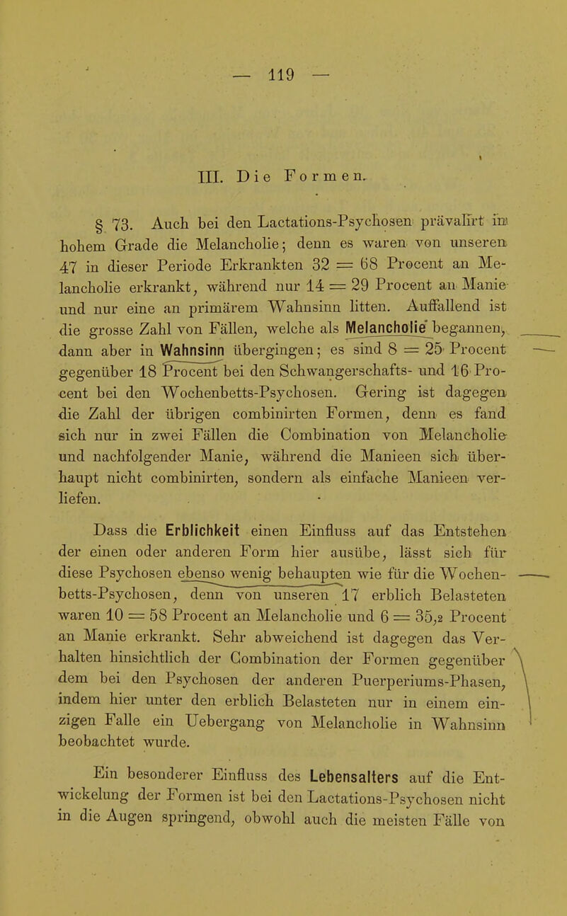 III. Die Formen, § 73. Auch bei den Lactations-Psycliosen prävalTrt im hohem Grade die Melancholie; denn es waren, von unseren. 47 in dieser Periode Erkrankten 32 = 68 Procent an Me- lancholie erkrankt, während nur 14 = 29 Procent an Manie und nur eine an primärem Wahnsinn litten. Auffallend ist die grosse Zahl von Fällen, welche als Meianchoiiejbegannen, dann aber in Wahnsinn übergingen; es sind 8 = 25-Procent gegenüber 18 l^röcenTbei den Schwangerschafts- und 16 Pro- cent bei den Wochenbetts-Psychosen. Gering ist dagegen die Zahl der übrigen combinirten Formen, denn es fand sich nur in zwei Fällen die Combination von Melancholie und nachfolgender Manie, während die Manieen sich über- haupt nicht combinirten, sondern als einfache Manieen ver- liefen. Dass die Erblichkeit einen Einfluss auf das Entstehen der einen oder anderen Form hier ausübe, lässt sich für diese Psychosen ebenso wenig behaupten wie für die Wochen- betts-Psychosen, denn von unseren 17 erblich Belasteten waren 10 = 58 Procent an Melanchohe und 6 = 35,2 Procent an Manie erkrankt. Sehr abweichend ist dagegen das Ver- halten hinsichtlich der Combination der Formen gegenüber dem bei den Psychosen der anderen Puerperiums-Phasen, indem hier unter den erblich Belasteten nur in einem ein- zigen Falle ein Uebergang von Melancholie in Wahnsinn beobachtet wui-de. Ein besonderer Einfluss des Lebensalters auf die Ent- wickelung der Formen ist bei den Lactations-Psychosen nicht in die Augen springend, obwohl auch die meisten Fälle von