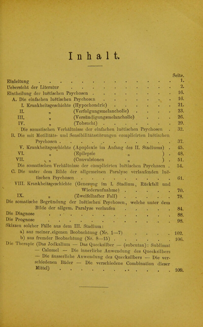 Inhalt. Einleitung Uebersicht der Literatur Eintheilung der luetischen Psychosen A. Die einfachen luetischen Psychosen .... L Krankheitsgeschichte (Hypochondrie) II. „ (Verfolgungsmelancholie) III. „ (Versündigungsmelancholie) IV. „ (Tobsucht) .... Die somatischen Verhältnisse der einfachen luetischen Psychosen B. Die mit Motilitäts- und Sensibilitätsstörungen complicirten luetischen Psychosen . . . V. Krankheitsgeschichte (Apoplexie im Anfang des II. Stadiums) . VI. „ (Epilepsie „ ) . VII. „ (Convulsionen „ ) . Die somatischen Verhältnisse der complicirten luetischen Psychosen . C. Die unter dem Bilde der allgemeinen Paralyse verlaufenden lue- tischen Psychosen VIII. Krankheitsgeschichte (Genesung im I. Stadium, Rückfall und Wiederaufnahme) IX. „ (Zweifelhafter Fall) Die somatische Begründung der luetischen Psychosen, welche unter dein Bilde der allgem. Paralyse verlaufen Die Diagnose . Die Prognose Skizzen solcher Fälle aus dem III. Stadium: a) au3 meiner,eigenen Beobachtung (Nr. 1—7) .... b) aus fremder Beobachtung (Nr. 8—15) Die Therapie (Das Jodkalium — Das Quecksilber — (subcutan): Sublimat — Calomel — Die innerliche Anwendung des Quecksilbers — Die äusserliche Anwendung des Quecksilbers — Die ver- schiedenen Bäder — Die verschiedene Combination dieser Mitt*l) Seite. 1. 2. 16. 16. 21. 23. 26. 29. 32. 37. 45. 48. 51. 54. 61. 70. 78. 84. 88. 98. 102. 106. 109.