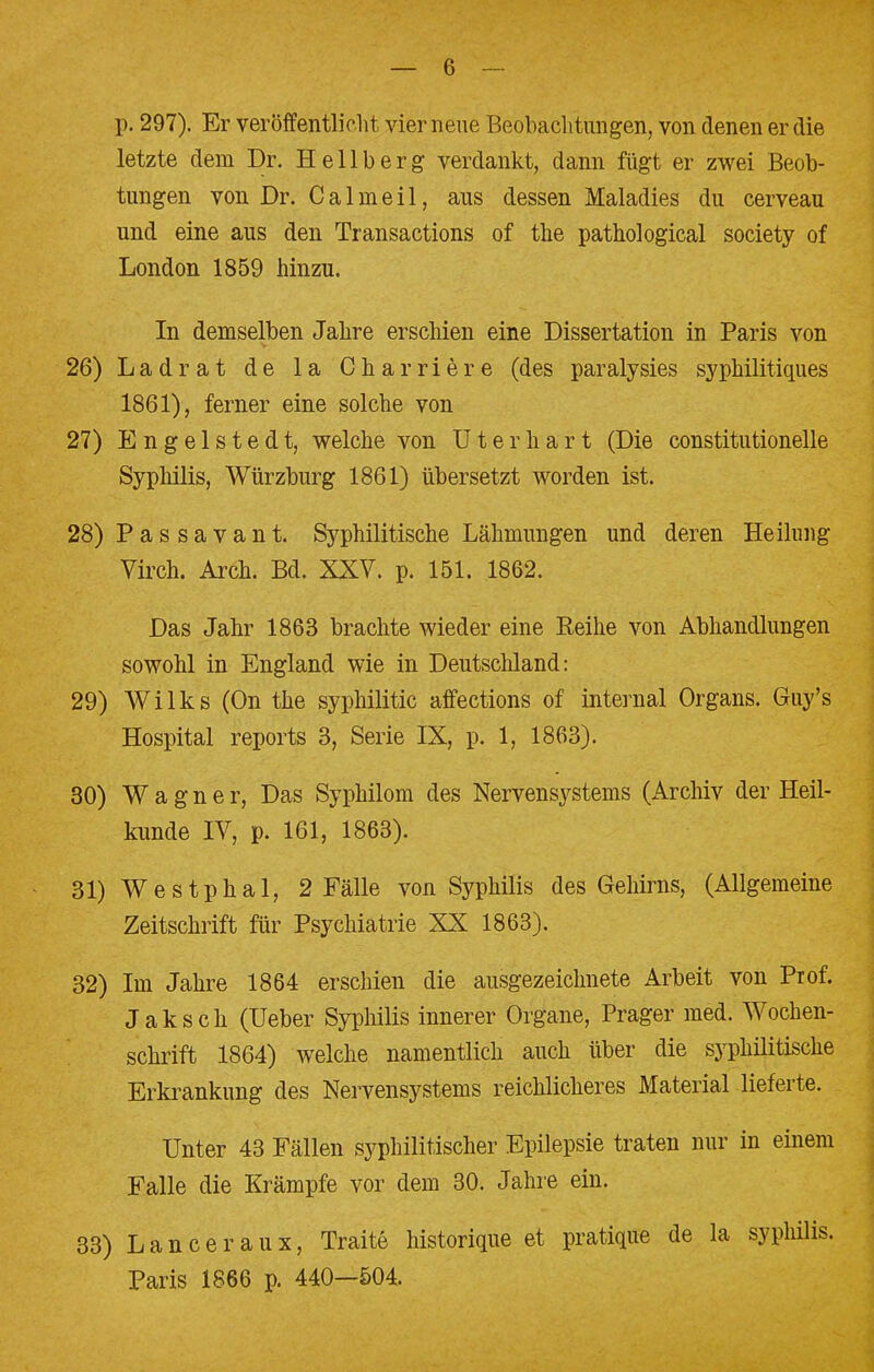 p. 297). Er veröffentlicht vier neue Beobachtungen, von denen er die letzte dem Dr. Hellberg verdankt, dann fügt er zwei Beob- tungen von Dr. C a 1 m e i 1, aus dessen Maladies du cerveau und eine aus den Transactions of the pathological Society of London 1859 hinzu. In demselben Jahre erschien eine Dissertation in Paris von 26) Ladrat de la Charriere (des paralysies syphilitiques 1861), ferner eine solche von 27) Engelsted t, welche von Ut er hart (Die constitutionelle Syphilis, Würzburg 1861) übersetzt worden ist. 28) Passavant. Syphilitische Lähmungen und deren Heilung Virch. Arch. Bd. XXV. p. 151. 1862. Das Jahr 1863 brachte wieder eine Reihe von Abhandlungen sowohl in England wie in Deutschland: 29) Wilks (On the syphilitic affections of internal Organs. Guy's Hospital reports 3, Serie IX, p. 1, 1863). 30) Wagner, Das Syphilom des Nervensystems (Archiv der Heil- kunde IV, p. 161, 1863). 31) Westphal, 2 Fälle von Syphilis des Gehirns, (Allgemeine Zeitschrift für Psychiatrie XX 1863). 32) Im Jahre 1864 erschien die ausgezeichnete Arbeit von Prof. Jak seh (Ueber Syphilis innerer Organe, Prager med. Wochen- schrift 1864) welche namentlich auch über die syphilitische Erkrankung des Nervensystems reichlicheres Material lieferte. Unter 43 Fällen syphilitischer Epilepsie traten nur in einem Falle die Krämpfe vor dem 30. Jahre ein. 33) Lanceraux, Traite historique et pratique de la Syphilis. Paris 1866 p. 440—504.