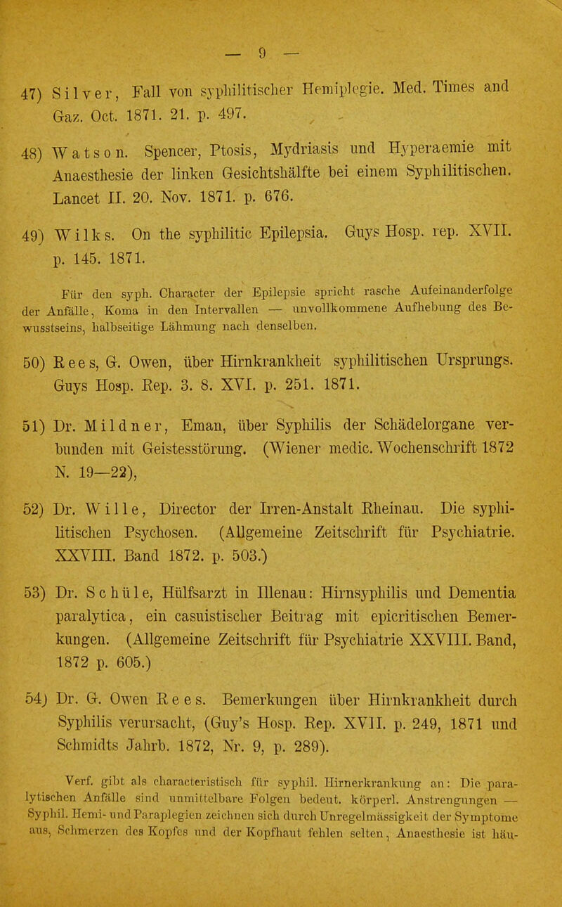 47) Silver, Fall von syphilitischer Hemiplegie. Med. Times and Gaz. Oct. 1871. 21. p. 497. ; . 48) Watson. Spencer, Ptosis, Mydriasis und Hyperaemie mit Anaesthesie der linken Gesichtshälfte bei einem Syphilitischen. Lancet II. 20. Nov. 1871. p. 676. 49) Wilks. On the syphilitic Epilepsia. Guys Hosp. rep. XVII. p. 145. 1871. Für den syph. Character der Epilepsie spricht rasche Aufeinanderfolge der Anfälle, Koma in den Intervallen — unvollkommene Aufhebung des Be- wusstseins, halbseitige Lähmung nach denselben. 50) Rees, G. Owen, über Hirnkrankheit syphilitischen Ursprungs. Guys Hosp. Rep. 3. 8. XVI. p. 251. 1871. 51) Dr. Mildner, Eman, über Syphilis der Schädelorgane ver- bunden mit Geistesstörung. (Wiener medic. Wochenschrift 1872 N. 19—22), 52) Dr. Wille, Director der Irren-Anstalt Rheinau. Die syphi- litischen Psychosen. (Allgemeine Zeitschrift für Psychiatrie. XXVIII. Band 1872. p. 503.) 53) Dr. S c h ü 1 e, Hülfsarzt in Illenau; Hirnsyphilis und Dementia paralytica, ein casuistischer Beitrag mit epicritischen Bemer- kungen. (Allgemeine Zeitschrift für Psychiatrie XXVIII. Band, 1872 p. 605.) 54) Dr. G. Owen Rees. Bemerkungen über Hirnkrankheit durch Syphilis verursacht, (Guy's Hosp. Rep. XVII. p. 249, 1871 und Schmidts Jahrb. 1872, Nr. 9, p. 289). Verf. gibt als characteristisch für syphil. Hirnerkrankung an: Die para- lytischen Anfälle sind unmittelbare Folgen bedeut. körperl. Anstrengungen — Syphil. Henri* und Paraplegien zeichnen sich durch Unregelmässigkeit der Symptome aus, Schmerzen dos Kopfes und der Kopfhaut fehlen selten, Anaesthesie ist hau-