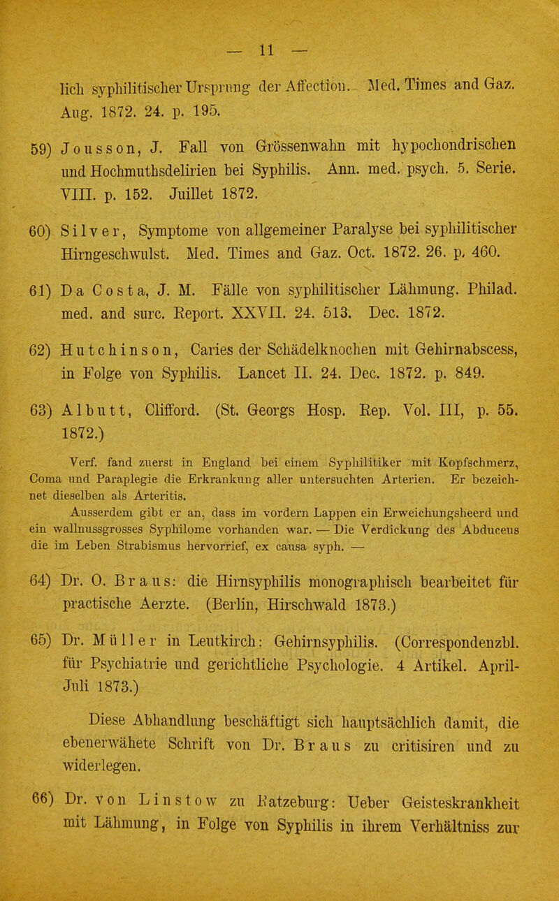 lieh syphilitischer Ursprung der Affection. M ed. Times and Gaz. Aug. 1872. 24. p. 195. 59) Jousson, J. Fall von Grössenwahn mit hypochondrischen und Hochmuthsdelirien bei Syphilis. Ann. med. psych. 5. Serie. VIII. p. 152. Juillet 1872. 60) Silver, Symptome von allgemeiner Paralyse bei syphilitischer Hirngeschwulst. Med. Times and Gaz. Oct. 1872. 26. p, 460. 61) Da Costa, J. M. Fälle von syphilitischer Lähmung. Philad. med. and surc. Report. XXVII. 24. 513. Dec. 1872. 62) Hutchinson, Caries der Schädelknochen mit Gehirnabscess, in Folge von Syphilis. Lancet II. 24. Dec. 1872. p. 849. 63) Albutt, Clifford. (St. Georgs Hosp. Rep. Vol. III, p. 55. 1872.) Verf. fand zuerst in England bei einem Syphilitiker mit Kopfschmerz, Coma und Paraplegie die Erkrankung aller untersuchten Arterien. Er bezeich- net dieselben als Arteritis. Ausserdem gibt er an, dass im vordem Lappen ein Erweichungsheerd und ein wallnussgrosses Syphilome vorhanden war. ■— Die Verdickung des Abduceus die im Leben Strabismus hervorrief, ex causa syph. — 64) Dr. 0. Braus: die Hirnsyphilis monographisch bearbeitet für praktische Aerzte. (Berlin, Hirschwald 1873.) 65) Dr. Mülle r in Leutkirch: Gehirnsyphilis. (Correspondenzbl. für Psychiatrie und gerichtliche Psychologie. 4 Artikel. April- Juli 1873.) Diese Abhandlung beschäftigt sich hauptsächlich damit, die ebenerwähete Schrift von Dr. Braus zu critisiren und zu widerlegen. 66) Dr. von L in stow zu Katzeburg: Ueber Geisteskrankheit mit Lähmung, in Folge von Syphilis in ihrem Verhältniss zur