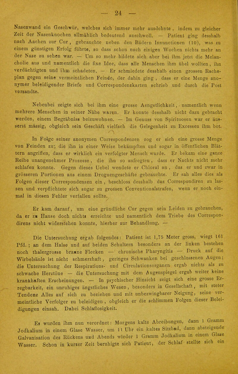 Nasenwand ein Geschwür, welches sich immer mehr ausdehnte , indem zu gleicher Zeit der Nasenknochen allmählich bedeutend nnschwoll. — Patient ging desshalb nach Aachen zur Cur, gebrauchte neben den Bädern Innunctionen (10), was zu einem günstigen Erfolg führte, so dass schon nach einigen Wochen nichts mehr an der Nase zu sehen war. — Um so mehr bildete sich aber bei ihm jetzt die Melan- cholie aus und namentlich die fixe Idee, dass alle Menschen ihm übel wollten , ihn verdächtigten und ihm schadeten. — Er schmiedete desshalb einen grossen Rache- plan gegen seine vermeintlichen Feinde, der dahin ging , dass er eine Menge ano- nymer beleidigender Briefe und Correspondenzkarten schrieb und durch die Post versandte. Nebenbei zeigte sich bei ihm eine grosse Aengstlichkeit, namentlich wenn mehrere Menschen in seiner Nähe waren. Er konnte desshalb nicht dazu gebracht werden, einem Begräbniss beizuwohnen. — Im Genuss von Spirituosen war er äus- serst massig, obgleich sein Geschäft vielfach die Gelegenheit zu Excesscn ihm bot. In Folge seiner anonymen Correspondenzen zog er sich eine grosse Menge von Feinden zu-, die ihn in einer Weise bekämpften und sogar in öffentlichen Blät- tern angriffen, dass er wirklich ein verfolgter Mensch wurde. Er bekam eine ganze Reihe unangenehmer Prozesse , die ihn so aufregten , dass er Nachts nicht mehr schlafen konnte. Gegen dieses Uebel wendete er Chloral an , das er und zwar in grösseren Portionen aus einem Droguengeschäfte gebrauchte. Er sah alles dies als Folgen dieser Correspondenzen ein , beschloss desshalb das Correspondiren zu las- sen und verpflichtete sich sogar zu grossen Conventionalstrafen, wenn er noch ein- mal in diesen Fehler verfallen sollte. Er kam darauf, um eine gründliche Cur gegen sein Leiden zu gebrauchen, da er z« Hause doch nichts erreichte und namentlich dem Triebe des Correspon- direns nicht widerstehen konnte, hierher zur Behandlung. — Die Untersuchung orgab folgendes: Patient ist 1,75 Meter gross, wiegt 161 Pfd. ; an dem Halse und auf beiden Schultern besonders an der linken bestehen noch thalergrosse braune Flecken — chronische Pharyngitis — Druck auf die Wirbelsäule ist nicht schmerzhaft, geringes Schwanken bei geschlossenen Augen; die Untersuchung der Respirations- und Circulationsorganen ergab nichts als zu schwache Herztöne — die Untersuchung mit dem Augenspiegel ergab weiter keine krankhaften Erscheinungen. — In psychischer Hinsicht zeigt sich eine grosse Er- regbarkeit, ein unruhiges ängstliches Wesen , besonders in Gesellschaft, mit steter Tendenz Alles auf sich zu beziehen und mit unbezwingbarer Neigung, seine ver- meintliche Verfolger zu beleidigen , obgleich er die schlimmen Folgen dieser Belei- digungen einsah. Dabei Schlaflosigkeit. Es wurden ihm nun verordnet: Morgens kalte Abreibungen, dann 1 Gramm Jodkalium in einem Glase Wasser, um 11 Uhr ein kaltes Sitzbad, dann absteigende Galvanisation des Rückens und Abends wieder 1 Gramm Jodkalium in einem Glase Wasser. Schon in kurzer Zeit beruhigte sich Patient, der Schlaf stellte sich ein