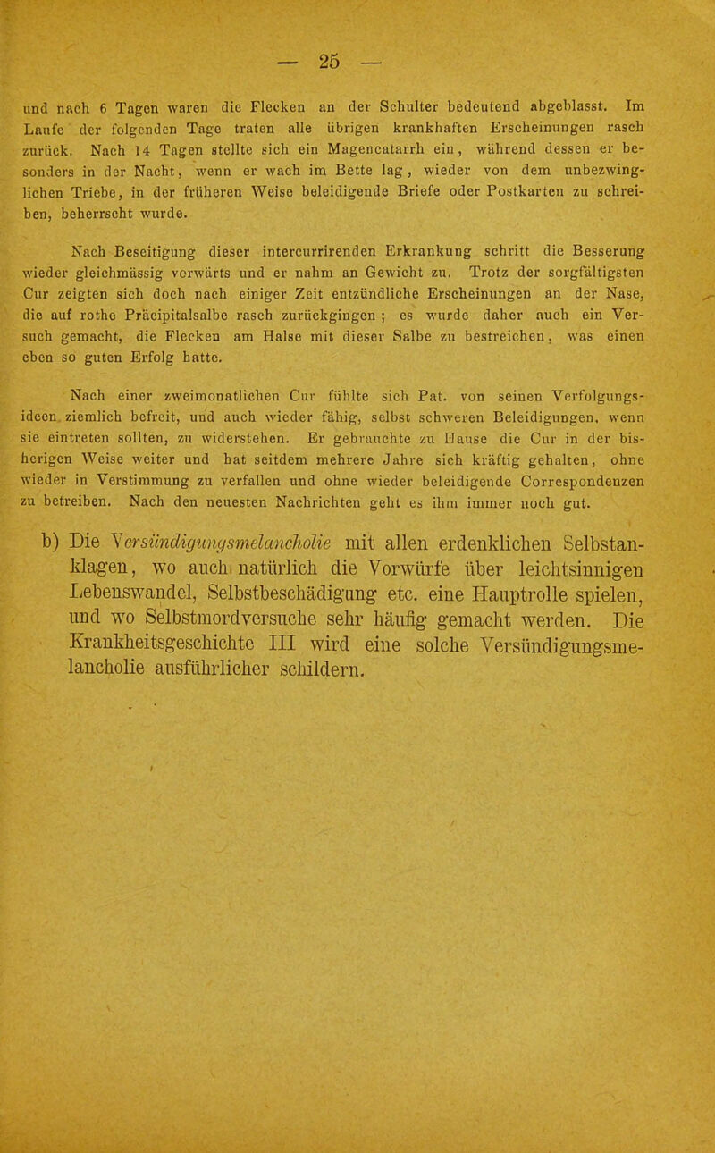 und nach 6 Tagen waren die Flecken an der Schulter bedeutend abgeblasst. Im Laufe der folgenden Tage traten alle übrigen krankhaften Erscheinungen rasch zurück. Nach 14 Tagen stellte sich ein Magencatarrh ein, während dessen er be- sonders in der Nacht, wenn er wach im Bette lag, wieder von dem unbezwing- lichen Triebe, in der früheren Weise beleidigende Briefe oder Postkarten zu schrei- ben, beherrscht wurde. Nach Beseitigung dieser intercurrirenden Erkrankung schritt die Besserung wieder gleichmässig vorwärts und er nahm an Gewicht zu. Trotz der sorgfältigsten Cur zeigten sich doch nach einiger Zeit entzündliche Erscheinungen an der Nase, die auf rothe Präcipitalsalbe rasch zurückgingen ; es wurde daher auch ein Ver- such gemacht, die Flecken am Halse mit dieser Salbe zu bestreichen, was einen eben so guten Erfolg hatte. Nach einer zweimonatlichen Cur fühlte sich Pat. von seinen Verfolgungs- ideen ziemlich befreit, und auch wieder fähig, selbst schweren Beleidigungen, wenn sie eintreten sollten, zu widerstehen. Er gebrauchte zu Hause die Cur in der bis- herigen Weise weiter und hat seitdem mehrere Jahre sich kräftig gehalten, ohne wieder in Verstimmung zu verfallen und ohne wieder beleidigende Correspondenzen zu betreiben. Nach den neuesten Nachrichten geht es ihm immer noch gut. b) Die Yersiinätgimysmelancholie mit allen erdenklichen Selbstan- klagen , wo auch, natürlich die Vorwürfe über leichtsinnigen Lebenswandel, Selbstbeschädigung etc. eine Hauptrolle spielen, und wo Selbstmordversuche sehr häufig gemacht werden. Die Krankheitsgeschichte III wird eine solche Versündigungsme- lancholie ausführlicher schildern.